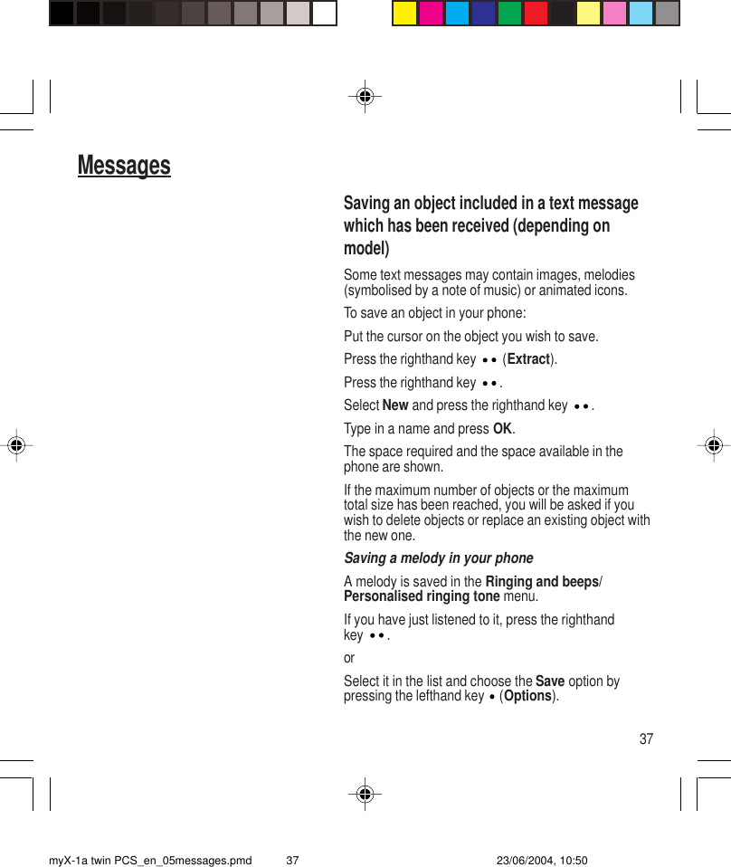 37MessagesSaving an object included in a text messagewhich has been received (depending onmodel)Some text messages may contain images, melodies(symbolised by a note of music) or animated icons.To save an object in your phone:Put the cursor on the object you wish to save.Press the righthand key   (Extract).Press the righthand key  .Select New and press the righthand key  .Type in a name and press OK.The space required and the space available in thephone are shown.If the maximum number of objects or the maximumtotal size has been reached, you will be asked if youwish to delete objects or replace an existing object withthe new one.Saving a melody in your phoneA melody is saved in the Ringing and beeps/Personalised ringing tone menu.If you have just listened to it, press the righthandkey .orSelect it in the list and choose the Save option bypressing the lefthand key   (Options).myX-1a twin PCS_en_05messages.pmd 23/06/2004, 10:5037