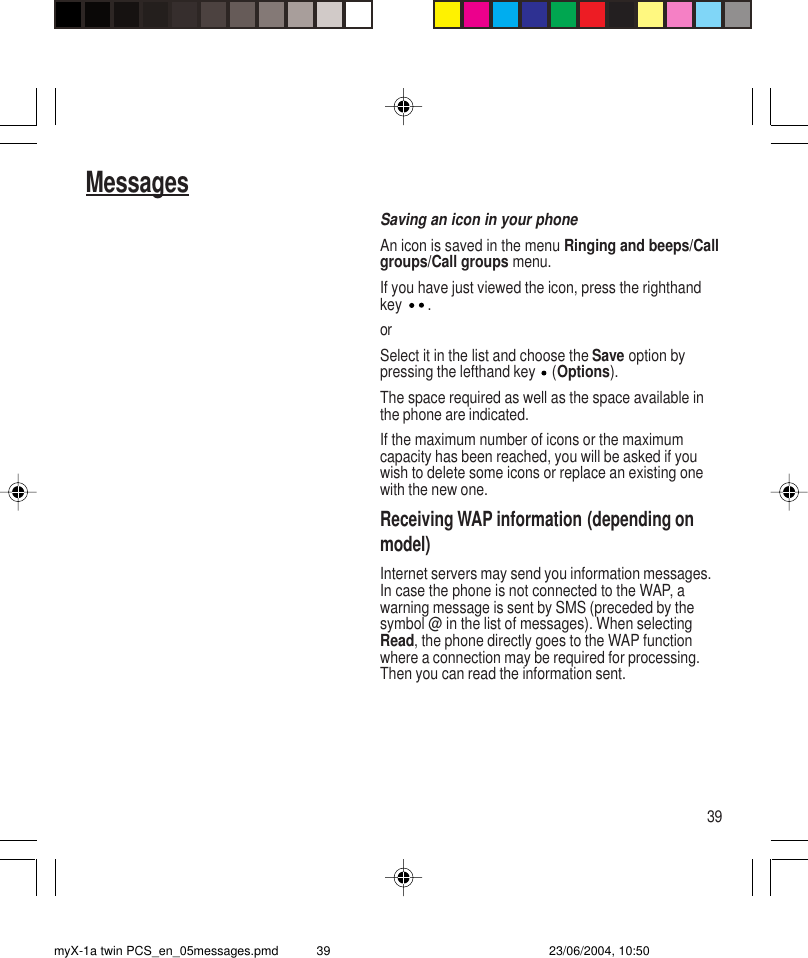 39MessagesSaving an icon in your phoneAn icon is saved in the menu Ringing and beeps/Callgroups/Call groups menu.If you have just viewed the icon, press the righthandkey  .orSelect it in the list and choose the Save option bypressing the lefthand key   (Options).The space required as well as the space available inthe phone are indicated.If the maximum number of icons or the maximumcapacity has been reached, you will be asked if youwish to delete some icons or replace an existing onewith the new one.Receiving WAP information (depending onmodel)Internet servers may send you information messages.In case the phone is not connected to the WAP, awarning message is sent by SMS (preceded by thesymbol @ in the list of messages). When selectingRead, the phone directly goes to the WAP functionwhere a connection may be required for processing.Then you can read the information sent.myX-1a twin PCS_en_05messages.pmd 23/06/2004, 10:5039