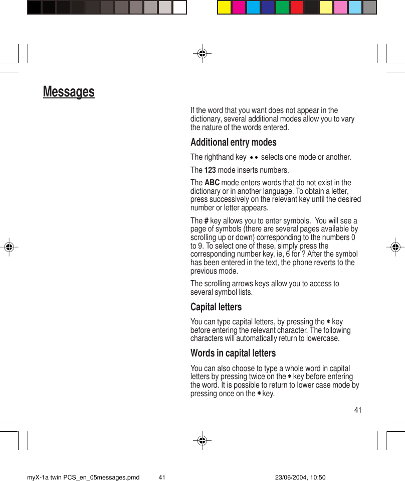 41MessagesIf the word that you want does not appear in thedictionary, several additional modes allow you to varythe nature of the words entered.Additional entry modesThe righthand key   selects one mode or another.The 123 mode inserts numbers.The ABC mode enters words that do not exist in thedictionary or in another language. To obtain a letter,press successively on the relevant key until the desirednumber or letter appears.The # key allows you to enter symbols.  You will see apage of symbols (there are several pages available byscrolling up or down) corresponding to the numbers 0to 9. To select one of these, simply press thecorresponding number key, ie, 6 for ? After the symbolhas been entered in the text, the phone reverts to theprevious mode.The scrolling arrows keys allow you to access toseveral symbol lists.Capital lettersYou can type capital letters, by pressing the ∗∗∗∗∗ keybefore entering the relevant character. The followingcharacters will automatically return to lowercase.Words in capital lettersYou can also choose to type a whole word in capitalletters by pressing twice on the ∗∗∗∗∗ key before enteringthe word. It is possible to return to lower case mode bypressing once on the ∗ ∗ ∗ ∗ ∗ key.myX-1a twin PCS_en_05messages.pmd 23/06/2004, 10:5041