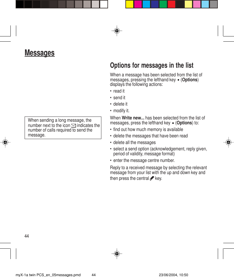 44MessagesOptions for messages in the listWhen a message has been selected from the list ofmessages, pressing the lefthand key   (Options)displays the following actions:• read it• send it• delete it• modify it.When Write new... has been selected from the list ofmessages, press the lefthand key   (Options) to:• find out how much memory is available• delete the messages that have been read• delete all the messages• select a send option (acknowledgement, reply given,period of validity, message format)• enter the message centre number.Reply to a received message by selecting the relevantmessage from your list with the up and down key andthen press the central   key.When sending a long message, thenumber next to the icon   indicates thenumber of calls required to send themessage.myX-1a twin PCS_en_05messages.pmd 23/06/2004, 10:5044