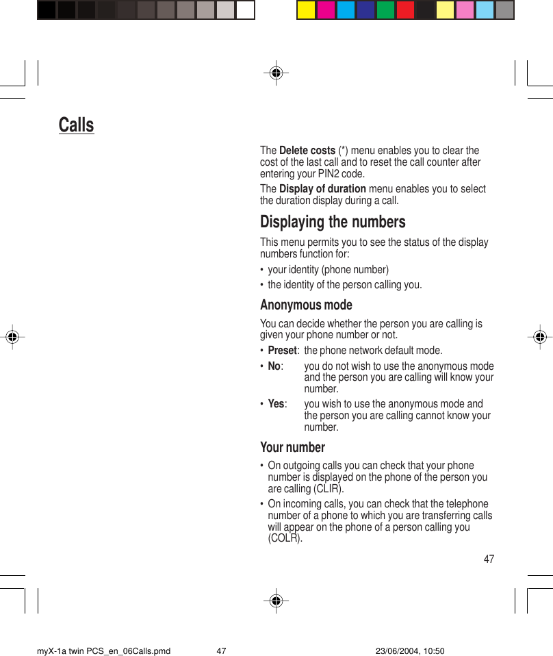 47CallsThe Delete costs (*) menu enables you to clear thecost of the last call and to reset the call counter afterentering your PIN2 code.The Display of duration menu enables you to selectthe duration display during a call.Displaying the numbersThis menu permits you to see the status of the displaynumbers function for:• your identity (phone number)• the identity of the person calling you.Anonymous modeYou can decide whether the person you are calling isgiven your phone number or not.•Preset: the phone network default mode.•No: you do not wish to use the anonymous modeand the person you are calling will know yournumber.•Yes: you wish to use the anonymous mode andthe person you are calling cannot know yournumber.Your number• On outgoing calls you can check that your phonenumber is displayed on the phone of the person youare calling (CLIR).• On incoming calls, you can check that the telephonenumber of a phone to which you are transferring callswill appear on the phone of a person calling you(COLR).myX-1a twin PCS_en_06Calls.pmd 23/06/2004, 10:5047