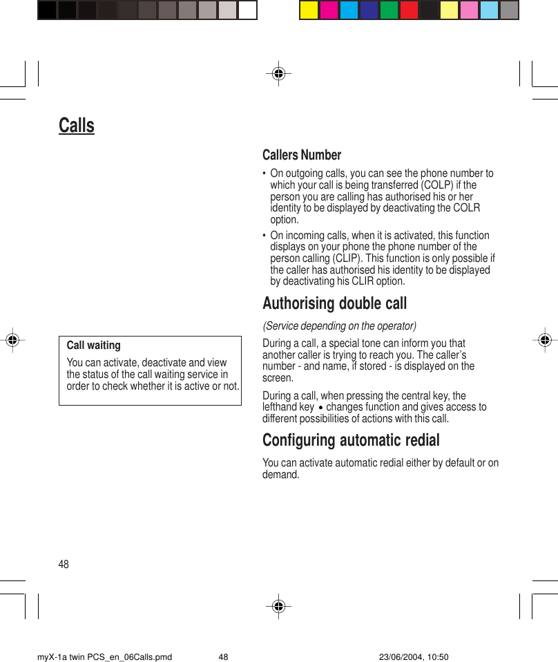 48CallsCallers Number• On outgoing calls, you can see the phone number towhich your call is being transferred (COLP) if theperson you are calling has authorised his or heridentity to be displayed by deactivating the COLRoption.• On incoming calls, when it is activated, this functiondisplays on your phone the phone number of theperson calling (CLIP). This function is only possible ifthe caller has authorised his identity to be displayedby deactivating his CLIR option.Authorising double call(Service depending on the operator)During a call, a special tone can inform you thatanother caller is trying to reach you. The caller’snumber - and name, if stored - is displayed on thescreen.During a call, when pressing the central key, thelefthand key   changes function and gives access todifferent possibilities of actions with this call.Configuring automatic redialYou can activate automatic redial either by default or ondemand.Call waitingYou can activate, deactivate and viewthe status of the call waiting service inorder to check whether it is active or not.myX-1a twin PCS_en_06Calls.pmd 23/06/2004, 10:5048