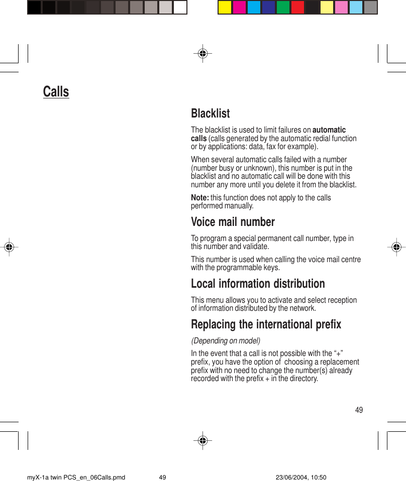 49CallsBlacklistThe blacklist is used to limit failures on automaticcalls (calls generated by the automatic redial functionor by applications: data, fax for example).When several automatic calls failed with a number(number busy or unknown), this number is put in theblacklist and no automatic call will be done with thisnumber any more until you delete it from the blacklist.Note: this function does not apply to the callsperformed manually.Voice mail numberTo program a special permanent call number, type inthis number and validate.This number is used when calling the voice mail centrewith the programmable keys.Local information distributionThis menu allows you to activate and select receptionof information distributed by the network.Replacing the international prefix(Depending on model)In the event that a call is not possible with the “+”prefix, you have the option of  choosing a replacementprefix with no need to change the number(s) alreadyrecorded with the prefix + in the directory.myX-1a twin PCS_en_06Calls.pmd 23/06/2004, 10:5049