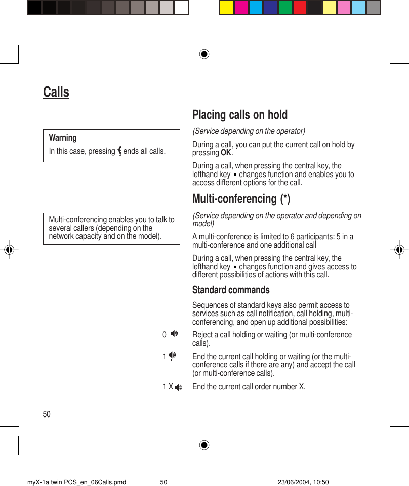 50CallsPlacing calls on hold(Service depending on the operator)During a call, you can put the current call on hold bypressing OK.During a call, when pressing the central key, thelefthand key   changes function and enables you toaccess different options for the call.Multi-conferencing (*)(Service depending on the operator and depending onmodel)A multi-conference is limited to 6 participants: 5 in amulti-conference and one additional callDuring a call, when pressing the central key, thelefthand key   changes function and gives access todifferent possibilities of actions with this call.Standard commandsSequences of standard keys also permit access toservices such as call notification, call holding, multi-conferencing, and open up additional possibilities:0   Reject a call holding or waiting (or multi-conferencecalls).1  End the current call holding or waiting (or the multi-conference calls if there are any) and accept the call(or multi-conference calls).1 X  End the current call order number X.Multi-conferencing enables you to talk toseveral callers (depending on thenetwork capacity and on the model).WarningIn this case, pressing   ends all calls.myX-1a twin PCS_en_06Calls.pmd 23/06/2004, 10:5050