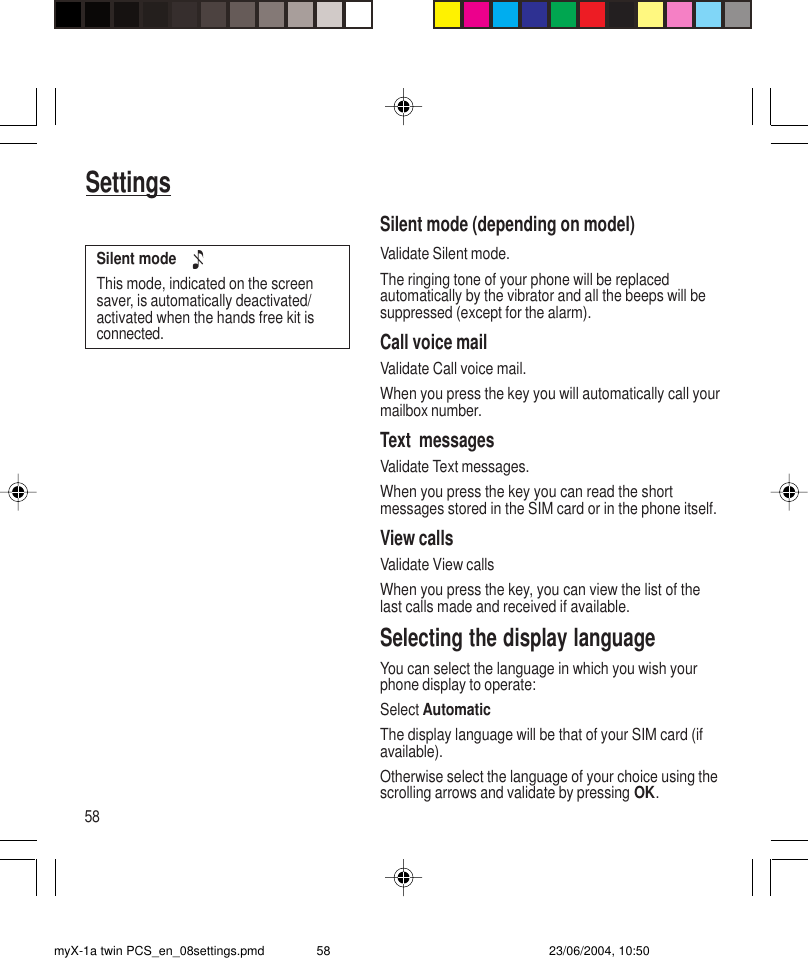 58SettingsSilent mode (depending on model)Validate Silent mode.The ringing tone of your phone will be replacedautomatically by the vibrator and all the beeps will besuppressed (except for the alarm).Call voice mailValidate Call voice mail.When you press the key you will automatically call yourmailbox number.Text  messagesValidate Text messages.When you press the key you can read the shortmessages stored in the SIM card or in the phone itself.View callsValidate View callsWhen you press the key, you can view the list of thelast calls made and received if available.Selecting the display languageYou can select the language in which you wish yourphone display to operate:Select AutomaticThe display language will be that of your SIM card (ifavailable).Otherwise select the language of your choice using thescrolling arrows and validate by pressing OK.Silent mode    This mode, indicated on the screensaver, is automatically deactivated/activated when the hands free kit isconnected.myX-1a twin PCS_en_08settings.pmd 23/06/2004, 10:5058