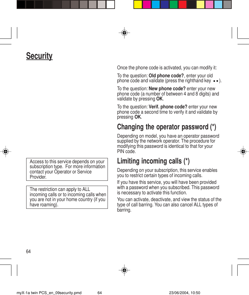 64SecurityOnce the phone code is activated, you can modify it:To the question: Old phone code?, enter your oldphone code and validate (press the righthand key ).To the question: New phone code? enter your newphone code (a number of between 4 and 8 digits) andvalidate by pressing OK.To the question: Verif. phone code? enter your newphone code a second time to verify it and validate bypressing OK.Changing the operator password (*)Depending on model, you have an operator passwordsupplied by the network operator. The procedure formodifying this password is identical to that for yourPIN code.Limiting incoming calls (*)Depending on your subscription, this service enablesyou to restrict certain types of incoming calls.If you have this service, you will have been providedwith a password when you subscribed. This passwordis necessary to activate this function.You can activate, deactivate, and view the status of thetype of call barring. You can also cancel ALL types ofbarring.The restriction can apply to ALLincoming calls or to incoming calls whenyou are not in your home country (if youhave roaming).Access to this service depends on yoursubscription type.  For more informationcontact your Operator or ServiceProvider.myX-1a twin PCS_en_09security.pmd 23/06/2004, 10:5064