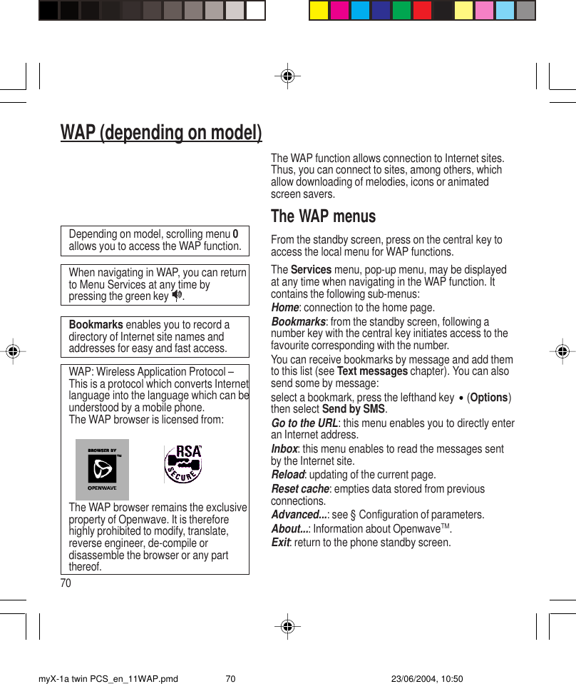 70WAP (depending on model)The WAP function allows connection to Internet sites.Thus, you can connect to sites, among others, whichallow downloading of melodies, icons or animatedscreen savers.The WAP menusFrom the standby screen, press on the central key toaccess the local menu for WAP functions.The Services menu, pop-up menu, may be displayedat any time when navigating in the WAP function. Itcontains the following sub-menus:Home: connection to the home page.Bookmarks: from the standby screen, following anumber key with the central key initiates access to thefavourite corresponding with the number.You can receive bookmarks by message and add themto this list (see Text messages chapter). You can alsosend some by message:select a bookmark, press the lefthand key  (Options)then select Send by SMS.Go to the URL: this menu enables you to directly enteran Internet address.Inbox: this menu enables to read the messages sentby the Internet site.Reload: updating of the current page.Reset cache: empties data stored from previousconnections.Advanced...: see § Configuration of parameters.About...: Information about OpenwaveTM.Exit: return to the phone standby screen.Depending on model, scrolling menu 0allows you to access the WAP function.Bookmarks enables you to record adirectory of Internet site names andaddresses for easy and fast access.When navigating in WAP, you can returnto Menu Services at any time bypressing the green key .The WAP browser remains the exclusiveproperty of Openwave. It is thereforehighly prohibited to modify, translate,reverse engineer, de-compile ordisassemble the browser or any partthereof.WAP: Wireless Application Protocol –This is a protocol which converts Internetlanguage into the language which can beunderstood by a mobile phone.The WAP browser is licensed from:myX-1a twin PCS_en_11WAP.pmd 23/06/2004, 10:5070
