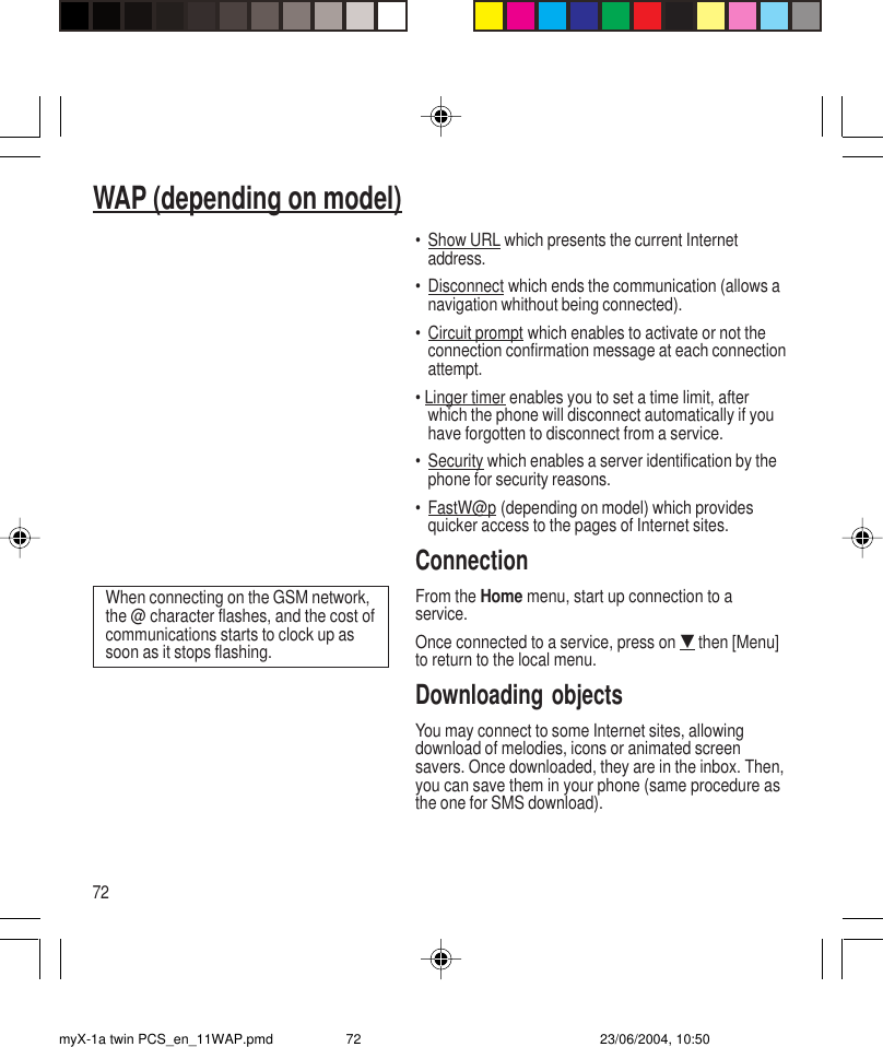 72WAP (depending on model)•Show URL which presents the current Internetaddress.•Disconnect which ends the communication (allows anavigation whithout being connected).•Circuit prompt which enables to activate or not theconnection confirmation message at each connectionattempt.• Linger timer enables you to set a time limit, afterwhich the phone will disconnect automatically if youhave forgotten to disconnect from a service.•Security which enables a server identification by thephone for security reasons.•FastW@p (depending on model) which providesquicker access to the pages of Internet sites.ConnectionFrom the Home menu, start up connection to aservice.Once connected to a service, press on G then [Menu]to return to the local menu.Downloading objectsYou may connect to some Internet sites, allowingdownload of melodies, icons or animated screensavers. Once downloaded, they are in the inbox. Then,you can save them in your phone (same procedure asthe one for SMS download).When connecting on the GSM network,the @ character flashes, and the cost ofcommunications starts to clock up assoon as it stops flashing.myX-1a twin PCS_en_11WAP.pmd 23/06/2004, 10:5072