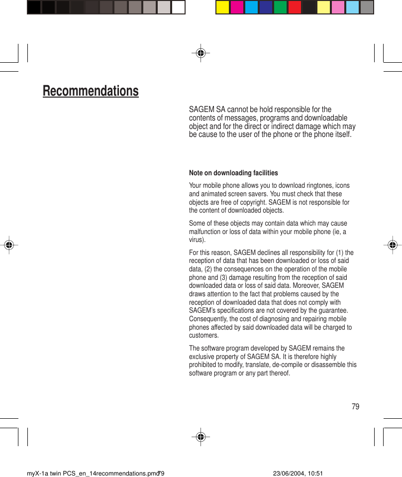 79RecommendationsSAGEM SA cannot be hold responsible for thecontents of messages, programs and downloadableobject and for the direct or indirect damage which maybe cause to the user of the phone or the phone itself.Note on downloading facilitiesYour mobile phone allows you to download ringtones, iconsand animated screen savers. You must check that theseobjects are free of copyright. SAGEM is not responsible forthe content of downloaded objects.Some of these objects may contain data which may causemalfunction or loss of data within your mobile phone (ie, avirus).For this reason, SAGEM declines all responsibility for (1) thereception of data that has been downloaded or loss of saiddata, (2) the consequences on the operation of the mobilephone and (3) damage resulting from the reception of saiddownloaded data or loss of said data. Moreover, SAGEMdraws attention to the fact that problems caused by thereception of downloaded data that does not comply withSAGEM’s specifications are not covered by the guarantee.Consequently, the cost of diagnosing and repairing mobilephones affected by said downloaded data will be charged tocustomers.The software program developed by SAGEM remains theexclusive property of SAGEM SA. It is therefore highlyprohibited to modify, translate, de-compile or disassemble thissoftware program or any part thereof.myX-1a twin PCS_en_14recommendations.pmd 23/06/2004, 10:5179