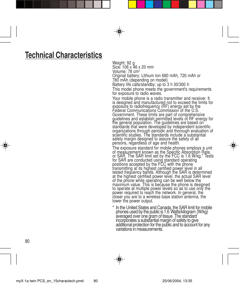 80Technical CharacteristicsWeight: 92 gSize: 106 x 46 x 20 mmVolume: 78 cm3Original battery: Lithium Ion 680 mAh, 720 mAh or780 mAh (depending on model)Battery life calls/standby: up to 3 h 30/300 hThis model phone meets the government&apos;s requirementsfor exposure to radio waves.Your mobile phone is a radio transmitter and receiver. Itis designed and manufactured not to exceed the limits forexposure to radiofrequency (RF) energy set by theFederal Communications Commission of the U.S.Government. These limits are part of comprehensiveguidelines and establish permitted levels of RF energy forthe general population. The guidelines are based onstandards that were developed by independent scientificorganizations through periodic and thorough evaluation ofscientific studies. The standards include a substantialsafety margin designed to assure the safety of allpersons, regardless of age and health.The exposure standard for mobile phones employs a unitof measurement known as the Specific Absorption Rate,or SAR. The SAR limit set by the FCC is 1.6 W/kg.* Testsfor SAR are conducted using standard operatingpositions accepted by the FCC with the phonetransmitting at its highest certified power level in alltested frequency bands. Although the SAR is determinedat the highest certified power level, the actual SAR levelof the phone while operating can be well below themaximum value. This is because the phone is designedto operate at multiple power levels so as to use only thepower required to reach the network. In general, thecloser you are to a wireless base station antenna, thelower the power output.* In the United States and Canada, the SAR limit for mobilephones used by the public is 1.6 Watts/kilogram (W/kg)averaged over one gram of tissue. The standardincorporates a substantial margin of safety to giveadditional protection for the public and to account for anyvariations in measurements.myX-1a twin PCS_en_15charactech.pmd 25/06/2004, 13:3580