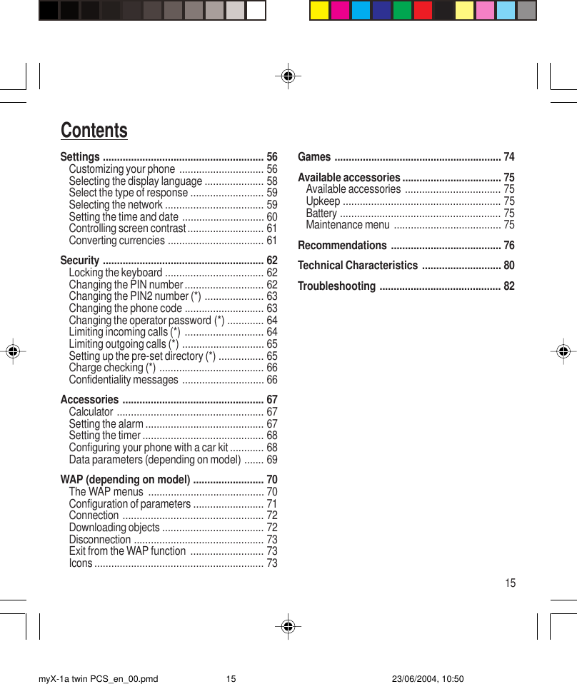 15ContentsSettings ......................................................... 56Customizing your phone .............................. 56Selecting the display language ..................... 58Select the type of response .......................... 59Selecting the network ................................... 59Setting the time and date ............................. 60Controlling screen contrast........................... 61Converting currencies .................................. 61Security ......................................................... 62Locking the keyboard ................................... 62Changing the PIN number............................ 62Changing the PIN2 number (*) ..................... 63Changing the phone code ............................ 63Changing the operator password (*) ............. 64Limiting incoming calls (*) ............................ 64Limiting outgoing calls (*) ............................. 65Setting up the pre-set directory (*) ................ 65Charge checking (*) ..................................... 66Confidentiality messages ............................. 66Accessories .................................................. 67Calculator .................................................... 67Setting the alarm .......................................... 67Setting the timer ........................................... 68Configuring your phone with a car kit ............ 68Data parameters (depending on model) ....... 69WAP (depending on model) ......................... 70The WAP menus ......................................... 70Configuration of parameters ......................... 71Connection .................................................. 72Downloading objects .................................... 72Disconnection .............................................. 73Exit from the WAP function .......................... 73Icons ............................................................ 73Games ........................................................... 74Available accessories ................................... 75Available accessories .................................. 75Upkeep ........................................................ 75Battery ......................................................... 75Maintenance menu ...................................... 75Recommendations ....................................... 76Technical Characteristics ............................ 80Troubleshooting ........................................... 82myX-1a twin PCS_en_00.pmd 23/06/2004, 10:5015