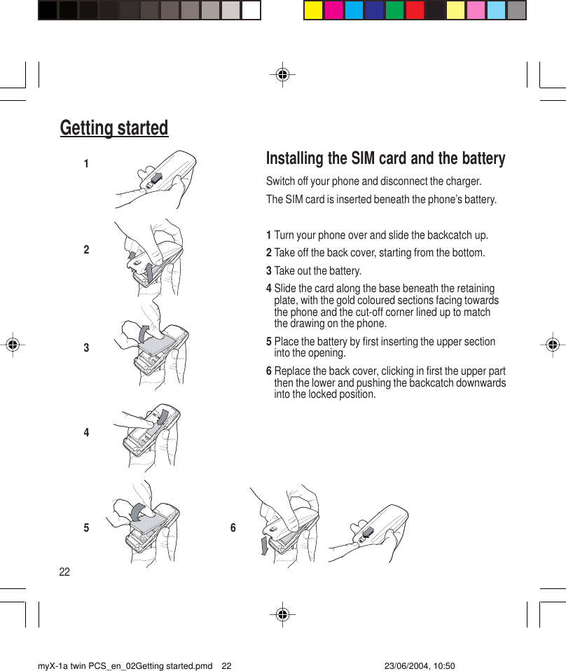 22Getting startedInstalling the SIM card and the batterySwitch off your phone and disconnect the charger.The SIM card is inserted beneath the phone’s battery.1Turn your phone over and slide the backcatch up.2Take off the back cover, starting from the bottom.3Take out the battery.4Slide the card along the base beneath the retainingplate, with the gold coloured sections facing towardsthe phone and the cut-off corner lined up to matchthe drawing on the phone.5Place the battery by first inserting the upper sectioninto the opening.6Replace the back cover, clicking in first the upper partthen the lower and pushing the backcatch downwardsinto the locked position.123456myX-1a twin PCS_en_02Getting started.pmd 23/06/2004, 10:5022