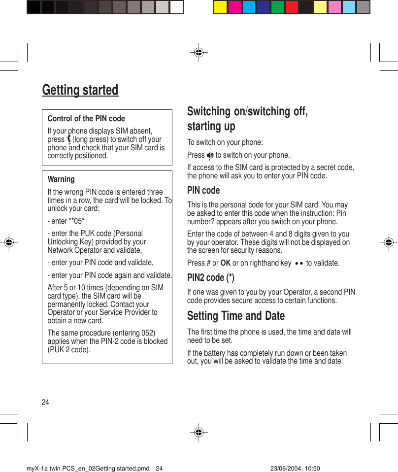 24Getting startedSwitching on/switching off,starting upTo switch on your phone:Press   to switch on your phone.If access to the SIM card is protected by a secret code,the phone will ask you to enter your PIN code.PIN codeThis is the personal code for your SIM card. You maybe asked to enter this code when the instruction: Pinnumber? appears after you switch on your phone.Enter the code of between 4 and 8 digits given to youby your operator. These digits will not be displayed onthe screen for security reasons.Press # or OK or on righthand key   to validate.PIN2 code (*)If one was given to you by your Operator, a second PINcode provides secure access to certain functions.Setting Time and DateThe first time the phone is used, the time and date willneed to be set.If the battery has completely run down or been takenout, you will be asked to validate the time and date.WarningIf the wrong PIN code is entered threetimes in a row, the card will be locked. Tounlock your card:- enter **05*- enter the PUK code (PersonalUnlocking Key) provided by yourNetwork Operator and validate,- enter your PIN code and validate,- enter your PIN code again and validate.After 5 or 10 times (depending on SIMcard type), the SIM card will bepermanently locked. Contact yourOperator or your Service Provider toobtain a new card.The same procedure (entering 052)applies when the PIN-2 code is blocked(PUK 2 code).Control of the PIN codeIf your phone displays SIM absent,press  (long press) to switch off yourphone and check that your SIM card iscorrectly positioned.myX-1a twin PCS_en_02Getting started.pmd 23/06/2004, 10:5024