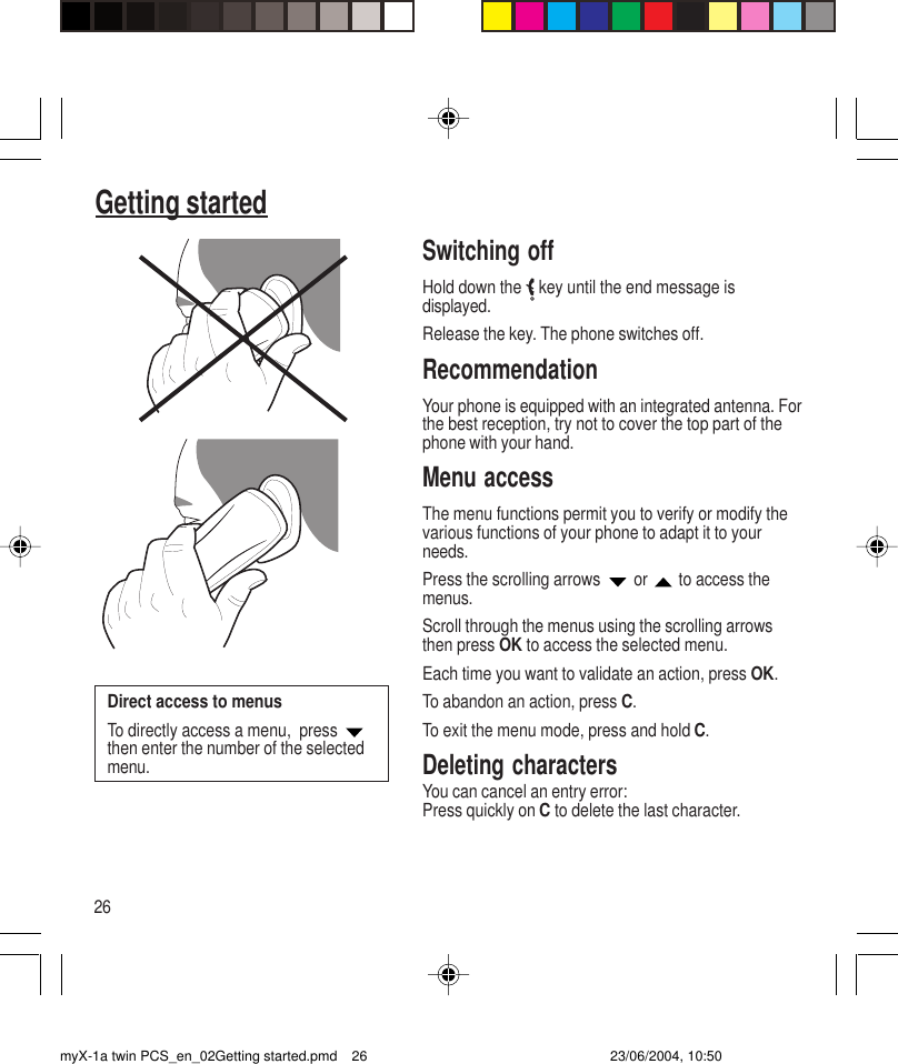 26Getting startedSwitching offHold down the   key until the end message isdisplayed.Release the key. The phone switches off.RecommendationYour phone is equipped with an integrated antenna. Forthe best reception, try not to cover the top part of thephone with your hand.Menu accessThe menu functions permit you to verify or modify thevarious functions of your phone to adapt it to yourneeds.Press the scrolling arrows   or   to access themenus.Scroll through the menus using the scrolling arrowsthen press OK to access the selected menu.Each time you want to validate an action, press OK.To abandon an action, press C.To exit the menu mode, press and hold C.Deleting charactersYou can cancel an entry error:Press quickly on C to delete the last character.Direct access to menusTo directly access a menu,  press then enter the number of the selectedmenu.myX-1a twin PCS_en_02Getting started.pmd 23/06/2004, 10:5026