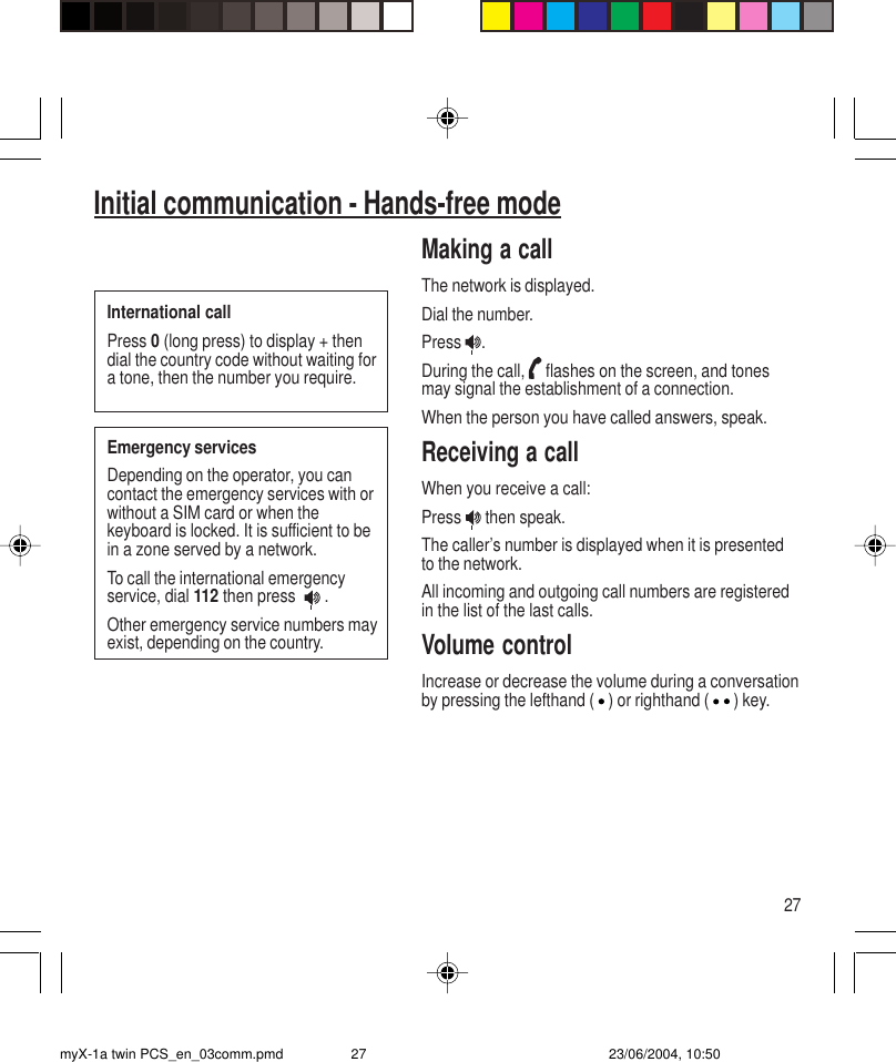 27Initial communication - Hands-free modeMaking a callThe network is displayed.Dial the number.Press  .During the call,   flashes on the screen, and tonesmay signal the establishment of a connection.When the person you have called answers, speak.Receiving a callWhen you receive a call:Press   then speak.The caller’s number is displayed when it is presentedto the network.All incoming and outgoing call numbers are registeredin the list of the last calls.Volume controlIncrease or decrease the volume during a conversationby pressing the lefthand ( ) or righthand ( ) key.International callPress 0 (long press) to display + thendial the country code without waiting fora tone, then the number you require.Emergency servicesDepending on the operator, you cancontact the emergency services with orwithout a SIM card or when thekeyboard is locked. It is sufficient to bein a zone served by a network.To call the international emergencyservice, dial 112 then press    .Other emergency service numbers mayexist, depending on the country.myX-1a twin PCS_en_03comm.pmd 23/06/2004, 10:5027