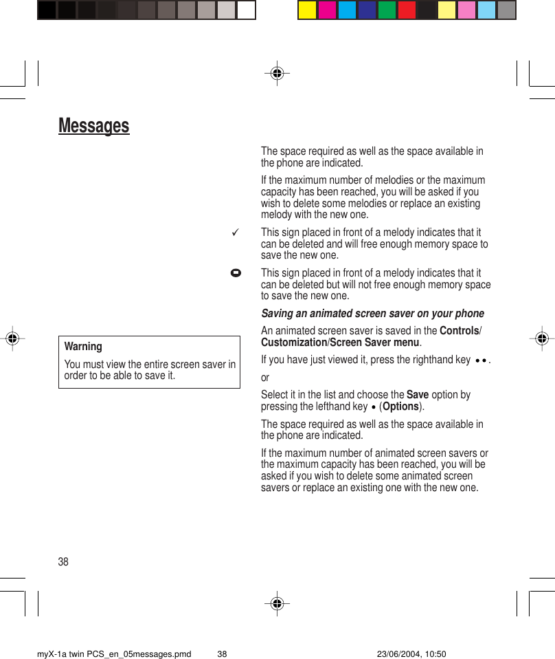 38MessagesThe space required as well as the space available inthe phone are indicated.If the maximum number of melodies or the maximumcapacity has been reached, you will be asked if youwish to delete some melodies or replace an existingmelody with the new one.This sign placed in front of a melody indicates that itcan be deleted and will free enough memory space tosave the new one.This sign placed in front of a melody indicates that itcan be deleted but will not free enough memory spaceto save the new one.Saving an animated screen saver on your phoneAn animated screen saver is saved in the Controls/Customization/Screen Saver menu.If you have just viewed it, press the righthand key  .orSelect it in the list and choose the Save option bypressing the lefthand key   (Options).The space required as well as the space available inthe phone are indicated.If the maximum number of animated screen savers orthe maximum capacity has been reached, you will beasked if you wish to delete some animated screensavers or replace an existing one with the new one.üWarningYou must view the entire screen saver inorder to be able to save it.myX-1a twin PCS_en_05messages.pmd 23/06/2004, 10:5038