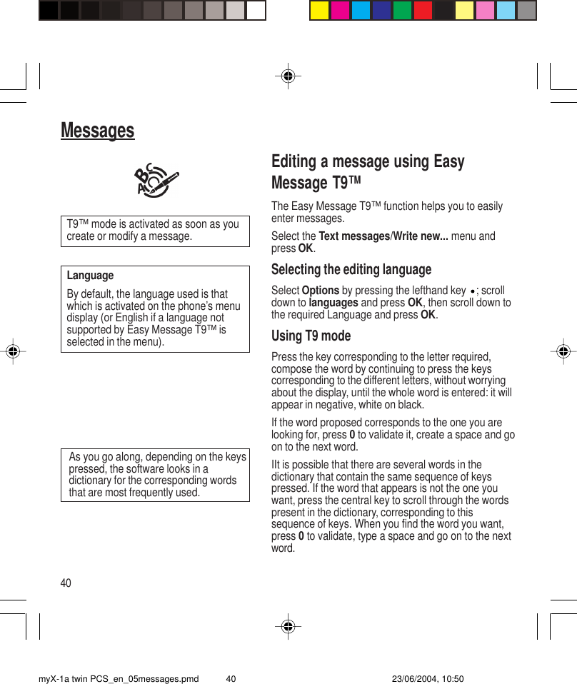 40MessagesEditing a message using EasyMessage T9™The Easy Message T9™ function helps you to easilyenter messages.Select the Text messages/Write new... menu andpress OK.Selecting the editing languageSelect Options by pressing the lefthand key  ; scrolldown to languages and press OK, then scroll down tothe required Language and press OK.Using T9 modePress the key corresponding to the letter required,compose the word by continuing to press the keyscorresponding to the different letters, without worryingabout the display, until the whole word is entered: it willappear in negative, white on black.If the word proposed corresponds to the one you arelooking for, press 0 to validate it, create a space and goon to the next word.IIt is possible that there are several words in thedictionary that contain the same sequence of keyspressed. If the word that appears is not the one youwant, press the central key to scroll through the wordspresent in the dictionary, corresponding to thissequence of keys. When you find the word you want,press 0 to validate, type a space and go on to the nextword.As you go along, depending on the keyspressed, the software looks in adictionary for the corresponding wordsthat are most frequently used.T9™ mode is activated as soon as youcreate or modify a message.LanguageBy default, the language used is thatwhich is activated on the phone’s menudisplay (or English if a language notsupported by Easy Message T9™ isselected in the menu).myX-1a twin PCS_en_05messages.pmd 23/06/2004, 10:5040