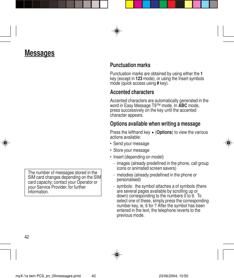 42MessagesPunctuation marksPunctuation marks are obtained by using either the 1key (except in 123 mode), or using the Insert symbolsmode (quick access using # key).Accented charactersAccented characters are automatically generated in theword in Easy Message T9™ mode. In ABC mode,press successively on the key until the accentedcharacter appears.Options available when writing a messagePress the lefthand key   (Options) to view the variousactions available:• Send your message• Store your message• Insert (depending on model)- images (already predefined in the phone, call groupicons or animated screen savers)- melodies (already predefined in the phone orpersonalised)- symbols:  the symbol attaches a of symbols (thereare several pages available by scrolling up ordown) corresponding to the numbers 0 to 9.  Toselect one of these, simply press the correspondingnumber key, ie, 6 for ? After the symbol has beenentered in the text, the telephone reverts to theprevious mode.The number of messages stored in theSIM card changes depending on the SIMcard capacity; contact your Operator oryour Service Provider. for furtherinformation.myX-1a twin PCS_en_05messages.pmd 23/06/2004, 10:5042
