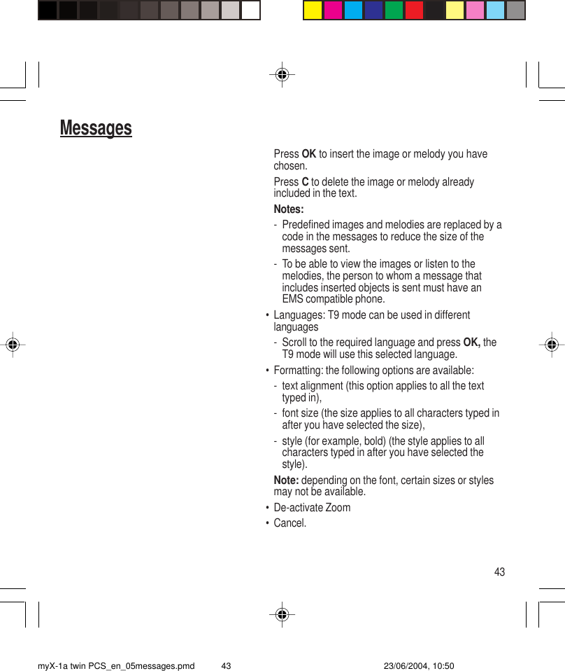 43MessagesPress OK to insert the image or melody you havechosen.Press C to delete the image or melody alreadyincluded in the text.Notes:- Predefined images and melodies are replaced by acode in the messages to reduce the size of themessages sent.- To be able to view the images or listen to themelodies, the person to whom a message thatincludes inserted objects is sent must have anEMS compatible phone.• Languages: T9 mode can be used in differentlanguages- Scroll to the required language and press OK, theT9 mode will use this selected language.• Formatting: the following options are available:- text alignment (this option applies to all the texttyped in),- font size (the size applies to all characters typed inafter you have selected the size),- style (for example, bold) (the style applies to allcharacters typed in after you have selected thestyle).Note: depending on the font, certain sizes or stylesmay not be available.• De-activate Zoom• Cancel.myX-1a twin PCS_en_05messages.pmd 23/06/2004, 10:5043