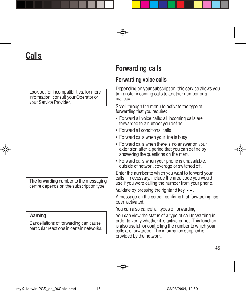 45CallsForwarding callsForwarding voice callsDepending on your subscription, this service allows youto transfer incoming calls to another number or amailbox.Scroll through the menu to activate the type offorwarding that you require:• Forward all voice calls: all incoming calls areforwarded to a number you define• Forward all conditional calls• Forward calls when your line is busy• Forward calls when there is no answer on yourextension after a period that you can define byanswering the questions on the menu• Forward calls when your phone is unavailable,outside of network coverage or switched off.Enter the number to which you want to forward yourcalls. If necessary, include the area code you woulduse if you were calling the number from your phone.Validate by pressing the rightand key  .A message on the screen confirms that forwarding hasbeen activated.You can also cancel all types of forwarding.You can view the status of a type of call forwarding inorder to verify whether it is active or not. This functionis also useful for controlling the number to which yourcalls are forwarded. The information supplied isprovided by the network.Look out for incompatibilities; for moreinformation, consult your Operator oryour Service Provider.The forwarding number to the messagingcentre depends on the subscription type.WarningCancellations of forwarding can causeparticular reactions in certain networks.myX-1a twin PCS_en_06Calls.pmd 23/06/2004, 10:5045