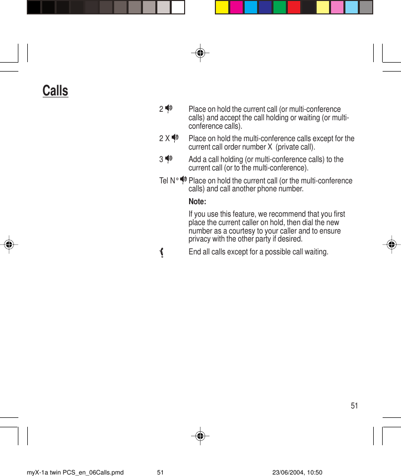 51Calls2  Place on hold the current call (or multi-conferencecalls) and accept the call holding or waiting (or multi-conference calls).2 X  Place on hold the multi-conference calls except for thecurrent call order number X  (private call).3  Add a call holding (or multi-conference calls) to thecurrent call (or to the multi-conference).Tel N°  Place on hold the current call (or the multi-conferencecalls) and call another phone number.Note:If you use this feature, we recommend that you firstplace the current caller on hold, then dial the newnumber as a courtesy to your caller and to ensureprivacy with the other party if desired.End all calls except for a possible call waiting.myX-1a twin PCS_en_06Calls.pmd 23/06/2004, 10:5051