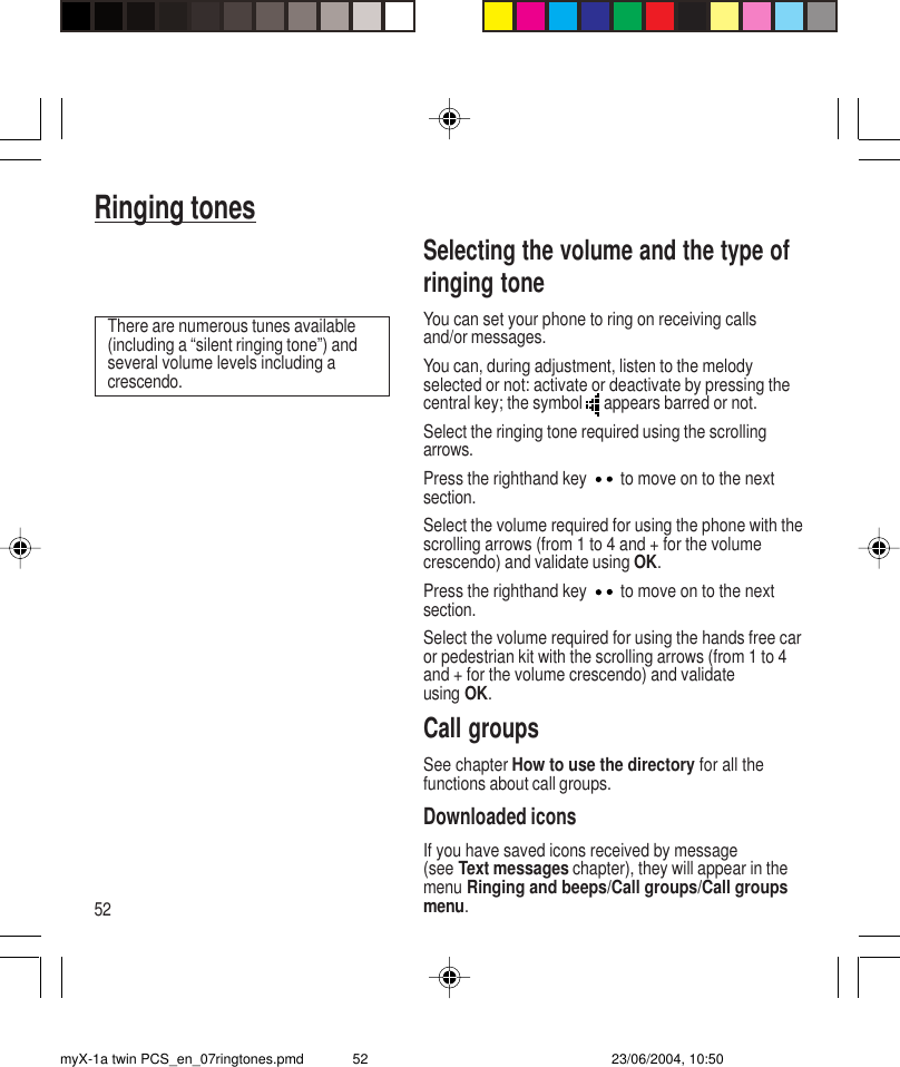 52Ringing tonesSelecting the volume and the type ofringing toneYou can set your phone to ring on receiving callsand/or messages.You can, during adjustment, listen to the melodyselected or not: activate or deactivate by pressing thecentral key; the symbol   appears barred or not.Select the ringing tone required using the scrollingarrows.Press the righthand key  to move on to the nextsection.Select the volume required for using the phone with thescrolling arrows (from 1 to 4 and + for the volumecrescendo) and validate using OK.Press the righthand key  to move on to the nextsection.Select the volume required for using the hands free caror pedestrian kit with the scrolling arrows (from 1 to 4and + for the volume crescendo) and validateusing OK.Call groupsSee chapter How to use the directory for all thefunctions about call groups.Downloaded iconsIf you have saved icons received by message(see Text messages chapter), they will appear in themenu Ringing and beeps/Call groups/Call groupsmenu.There are numerous tunes available(including a “silent ringing tone”) andseveral volume levels including acrescendo.myX-1a twin PCS_en_07ringtones.pmd 23/06/2004, 10:5052