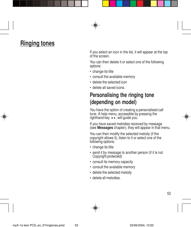 53Ringing tonesIf you select an icon in the list, it will appear at the topof the screen.You can then delete it or select one of the followingoptions:• change its title• consult the available memory• delete the selected icon• delete all saved icons.Personalising the ringing tone(depending on model)You have the option of creating a personalised calltune. A help menu, accessible by pressing therighthand key , will guide you.If you have saved melodies received by message(see Messages chapter), they will appear in that menu.You can then modify the selected melody (if thecopyright allows it), listen to it or select one of thefollowing options:• change its title• send it by message to another person (if it is notCopyright protected)• consult its memory capacity• consult the available memory• delete the selected melody• delete all melodies.myX-1a twin PCS_en_07ringtones.pmd 23/06/2004, 10:5053