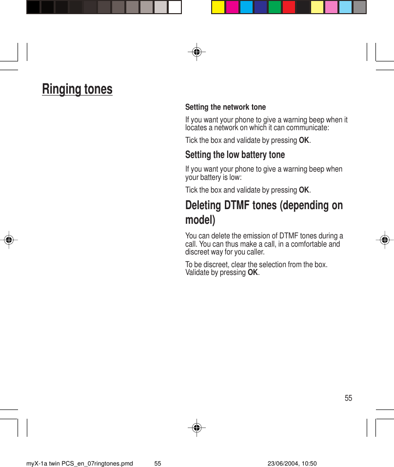 55Ringing tonesSetting the network toneIf you want your phone to give a warning beep when itlocates a network on which it can communicate:Tick the box and validate by pressing OK.Setting the low battery toneIf you want your phone to give a warning beep whenyour battery is low:Tick the box and validate by pressing OK.Deleting DTMF tones (depending onmodel)You can delete the emission of DTMF tones during acall. You can thus make a call, in a comfortable anddiscreet way for you caller.To be discreet, clear the selection from the box.Validate by pressing OK.myX-1a twin PCS_en_07ringtones.pmd 23/06/2004, 10:5055