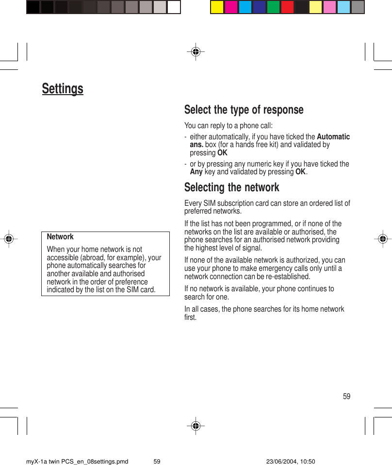 59SettingsSelect the type of responseYou can reply to a phone call:- either automatically, if you have ticked the Automaticans. box (for a hands free kit) and validated bypressing OK- or by pressing any numeric key if you have ticked theAny key and validated by pressing OK.Selecting the networkEvery SIM subscription card can store an ordered list ofpreferred networks.If the list has not been programmed, or if none of thenetworks on the list are available or authorised, thephone searches for an authorised network providingthe highest level of signal.If none of the available network is authorized, you canuse your phone to make emergency calls only until anetwork connection can be re-established.If no network is available, your phone continues tosearch for one.In all cases, the phone searches for its home networkfirst.NetworkWhen your home network is notaccessible (abroad, for example), yourphone automatically searches foranother available and authorisednetwork in the order of preferenceindicated by the list on the SIM card.myX-1a twin PCS_en_08settings.pmd 23/06/2004, 10:5059