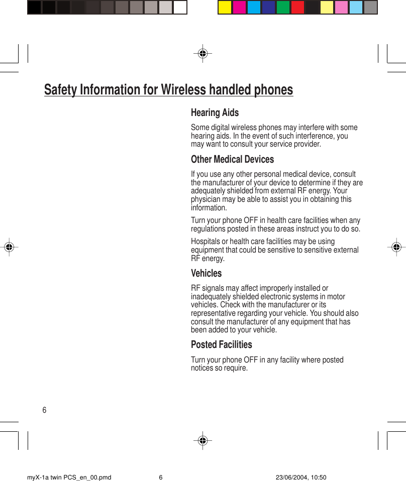 6Hearing AidsSome digital wireless phones may interfere with somehearing aids. In the event of such interference, youmay want to consult your service provider.Other Medical DevicesIf you use any other personal medical device, consultthe manufacturer of your device to determine if they areadequately shielded from external RF energy. Yourphysician may be able to assist you in obtaining thisinformation.Turn your phone OFF in health care facilities when anyregulations posted in these areas instruct you to do so.Hospitals or health care facilities may be usingequipment that could be sensitive to sensitive externalRF energy.VehiclesRF signals may affect improperly installed orinadequately shielded electronic systems in motorvehicles. Check with the manufacturer or itsrepresentative regarding your vehicle. You should alsoconsult the manufacturer of any equipment that hasbeen added to your vehicle.Posted FacilitiesTurn your phone OFF in any facility where postednotices so require.Safety Information for Wireless handled phonesmyX-1a twin PCS_en_00.pmd 23/06/2004, 10:506