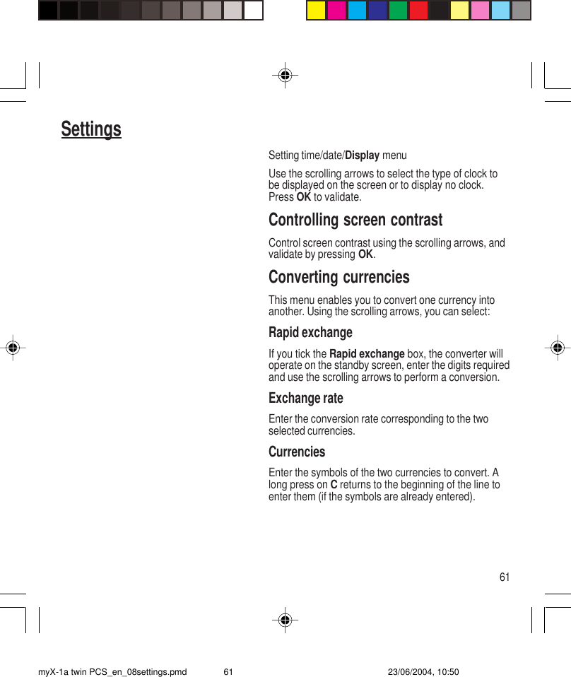 61SettingsSetting time/date/Display menuUse the scrolling arrows to select the type of clock tobe displayed on the screen or to display no clock.Press OK to validate.Controlling screen contrastControl screen contrast using the scrolling arrows, andvalidate by pressing OK.Converting currenciesThis menu enables you to convert one currency intoanother. Using the scrolling arrows, you can select:Rapid exchangeIf you tick the Rapid exchange box, the converter willoperate on the standby screen, enter the digits requiredand use the scrolling arrows to perform a conversion.Exchange rateEnter the conversion rate corresponding to the twoselected currencies.CurrenciesEnter the symbols of the two currencies to convert. Along press on C returns to the beginning of the line toenter them (if the symbols are already entered).myX-1a twin PCS_en_08settings.pmd 23/06/2004, 10:5061