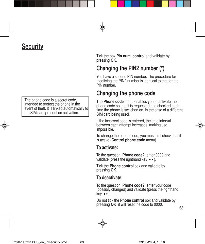 63SecurityTick the box Pin num. control and validate bypressing OK.Changing the PIN2 number (*)You have a second PIN number. The procedure formodifying the PIN2 number is identical to that for thePIN number.Changing the phone codeThe Phone code menu enables you to activate thephone code so that it is requested and checked eachtime the phone is switched on, in the case of a differentSIM card being used.If the incorrect code is entered, the time intervalbetween each attempt increases, making useimpossible.To change the phone code, you must first check that itis active (Control phone code menu).To activate:To the question: Phone code?, enter 0000 andvalidate (press the righthand key ).Tick the Phone control box and validate bypressing OK.To deactivate:To the question: Phone code?, enter your code(possibly changed) and validate (press the righthandkey ).Do not tick the Phone control box and validate bypressing OK: it will reset the code to 0000.The phone code is a secret code,intended to protect the phone in theevent of theft. It is linked automatically tothe SIM card present on activation.myX-1a twin PCS_en_09security.pmd 23/06/2004, 10:5063