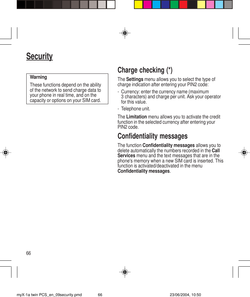 66SecurityCharge checking (*)The Settings menu allows you to select the type ofcharge indication after entering your PIN2 code:- Currency: enter the currency name (maximum3 characters) and charge per unit. Ask your operatorfor this value.- Telephone unit.The Limitation menu allows you to activate the creditfunction in the selected currency after entering yourPIN2 code.Confidentiality messagesThe function Confidentiality messages allows you todelete automatically the numbers recorded in the CallServices menu and the text messages that are in thephone&apos;s memory when a new SIM card is inserted. Thisfunction is activated/deactivated in the menuConfidentiality messages.WarningThese functions depend on the abilityof the network to send charge data toyour phone in real time, and on thecapacity or options on your SIM card.myX-1a twin PCS_en_09security.pmd 23/06/2004, 10:5066