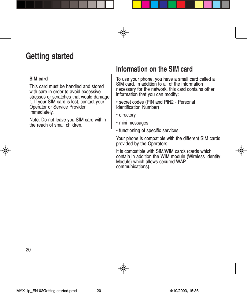20Getting startedInformation on the SIM cardTo use your phone, you have a small card called aSIM card. In addition to all of the informationnecessary for the network, this card contains otherinformation that you can modify:• secret codes (PIN and PIN2 - PersonalIdentification Number)• directory• mini-messages• functioning of specific services.Your phone is compatible with the different SIM cardsprovided by the Operators.It is compatible with SIM/WIM cards (cards whichcontain in addition the WIM module (Wireless IdentityModule) which allows secured WAPcommunications).SIM cardThis card must be handled and storedwith care in order to avoid excessivestresses or scratches that would damageit. If your SIM card is lost, contact yourOperator or Service Providerimmediately.Note: Do not leave you SIM card withinthe reach of small children.MYX-1p_EN-02Getting started.pmd 14/10/2003, 15:3620