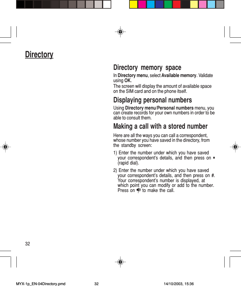 32DirectoryDirectory memory spaceIn Directory menu, select Available memory. Validateusing OK.The screen will display the amount of available spaceon the SIM card and on the phone itself.Displaying personal numbersUsing Directory menu/Personal numbers menu, youcan create records for your own numbers in order to beable to consult them.Making a call with a stored numberHere are all the ways you can call a correspondent,whose number you have saved in the directory, fromthe standby screen:1) Enter the number under which you have savedyour correspondent’s details, and then press on ∗∗∗∗∗(rapid dial).2) Enter the number under which you have savedyour correspondent’s details, and then press on #.Your correspondent’s number is displayed, atwhich point you can modify or add to the number.Press on   to make the call.MYX-1p_EN-04Directory.pmd 14/10/2003, 15:3632