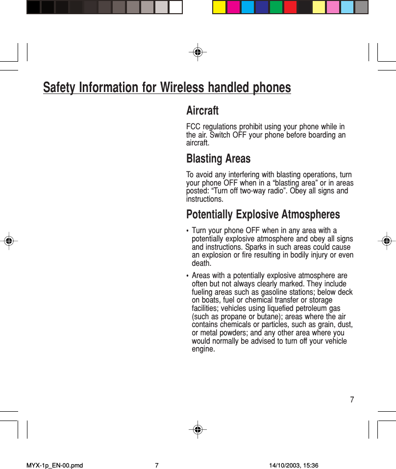 7AircraftFCC regulations prohibit using your phone while inthe air. Switch OFF your phone before boarding anaircraft.Blasting AreasTo avoid any interfering with blasting operations, turnyour phone OFF when in a “blasting area” or in areasposted: “Turn off two-way radio”. Obey all signs andinstructions.Potentially Explosive Atmospheres•Turn your phone OFF when in any area with apotentially explosive atmosphere and obey all signsand instructions. Sparks in such areas could causean explosion or fire resulting in bodily injury or evendeath.•Areas with a potentially explosive atmosphere areoften but not always clearly marked. They includefueling areas such as gasoline stations; below deckon boats, fuel or chemical transfer or storagefacilities; vehicles using liquefied petroleum gas(such as propane or butane); areas where the aircontains chemicals or particles, such as grain, dust,or metal powders; and any other area where youwould normally be advised to turn off your vehicleengine.Safety Information for Wireless handled phonesMYX-1p_EN-00.pmd 14/10/2003, 15:367