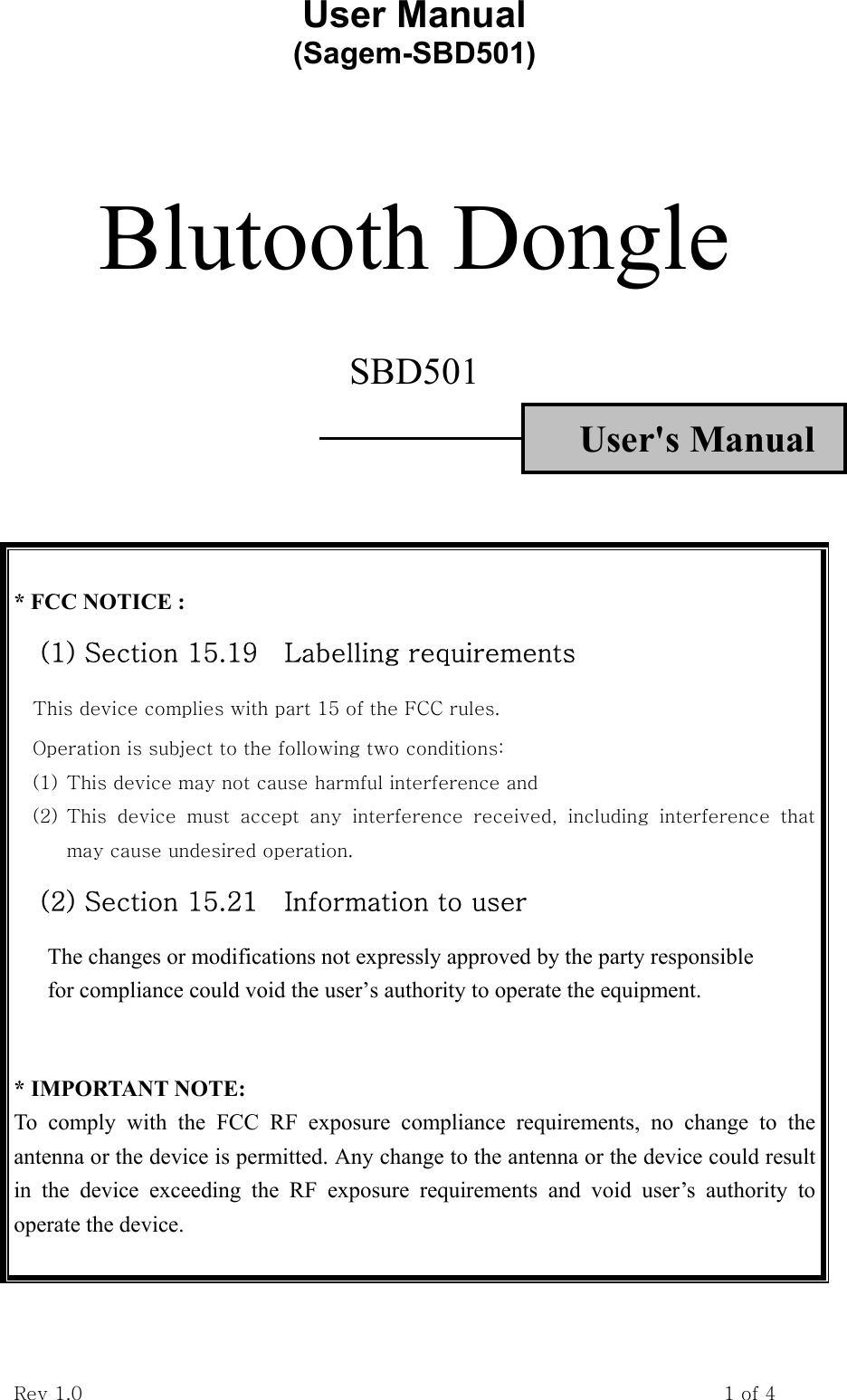 User Manual           (Sagem-SBD501) Rev 1.0                                                                    1 of 4   Blutooth Dongle  SBD501 User&apos;s Manual     * FCC NOTICE : (1) Section 15.19    Labelling requirements This device complies with part 15 of the FCC rules. Operation is subject to the following two conditions:   (1) This device may not cause harmful interference and   (2) This  device  must  accept  any  interference  received,  including  interference  that may cause undesired operation. (2) Section 15.21    Information to user The changes or modifications not expressly approved by the party responsible   for compliance could void the user’s authority to operate the equipment.   * IMPORTANT NOTE:   To comply with the FCC RF exposure compliance requirements, no change to the antenna or the device is permitted. Any change to the antenna or the device could result in the device exceeding the RF exposure requirements and void user’s authority to operate the device.  