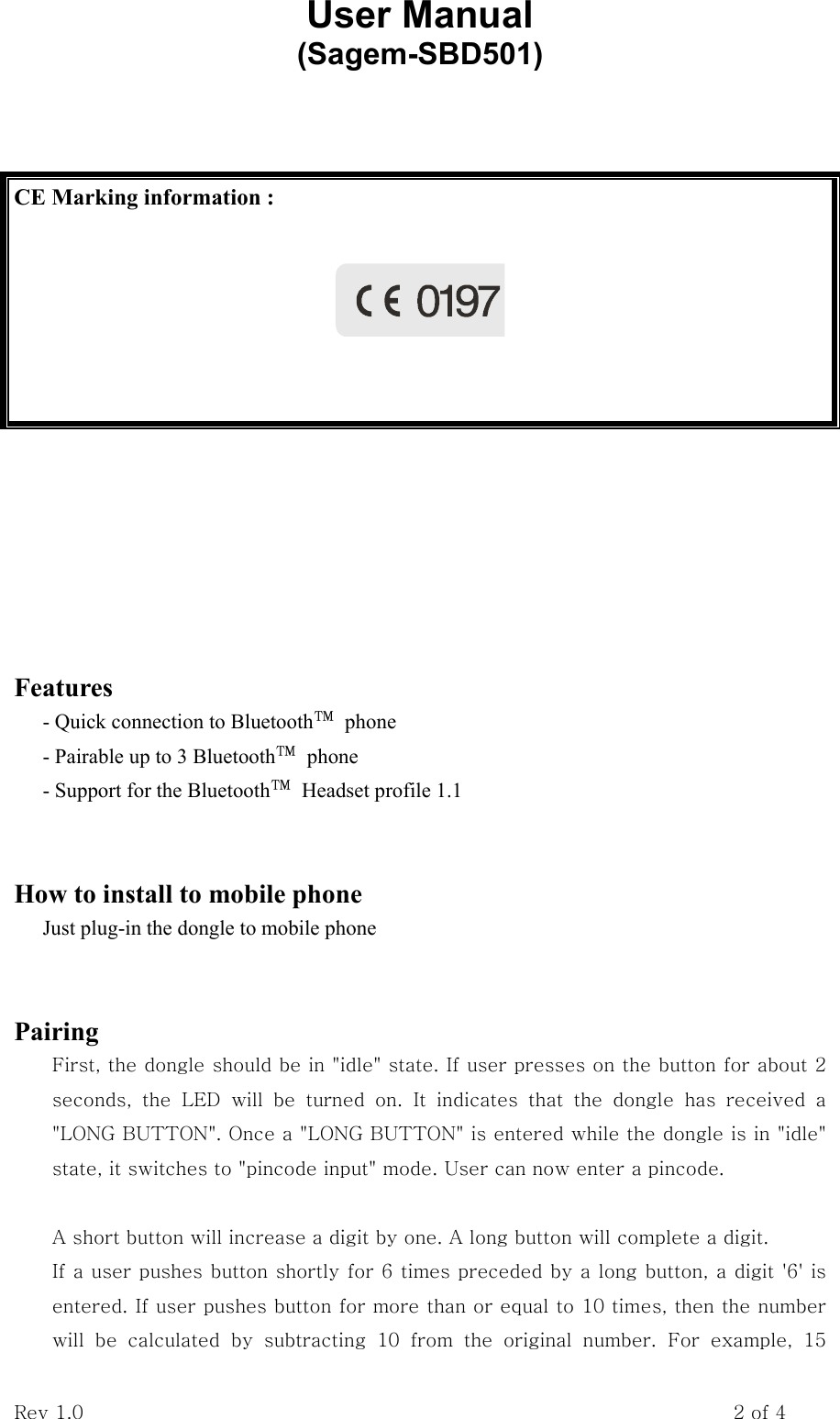 User Manual           (Sagem-SBD501) Rev 1.0                                                                    2 of 4          Features - Quick connection to Bluetooth™ phone - Pairable up to 3 Bluetooth™ phone - Support for the Bluetooth™  Headset profile 1.1   How to install to mobile phone Just plug-in the dongle to mobile phone   Pairing First, the dongle should be in &quot;idle&quot; state. If user presses on the button for about 2 seconds,  the  LED  will  be  turned  on.  It  indicates  that  the  dongle  has  received  a &quot;LONG BUTTON&quot;. Once a &quot;LONG BUTTON&quot; is entered while the dongle is in &quot;idle&quot; state, it switches to &quot;pincode input&quot; mode. User can now enter a pincode.  A short button will increase a digit by one. A long button will complete a digit. If a user pushes button shortly for 6 times preceded by a long button, a digit &apos;6&apos; is entered. If user pushes button for more than or equal to 10 times, then the number will  be  calculated  by  subtracting  10  from  the  original  number.  For  example,  15 CE Marking information :     