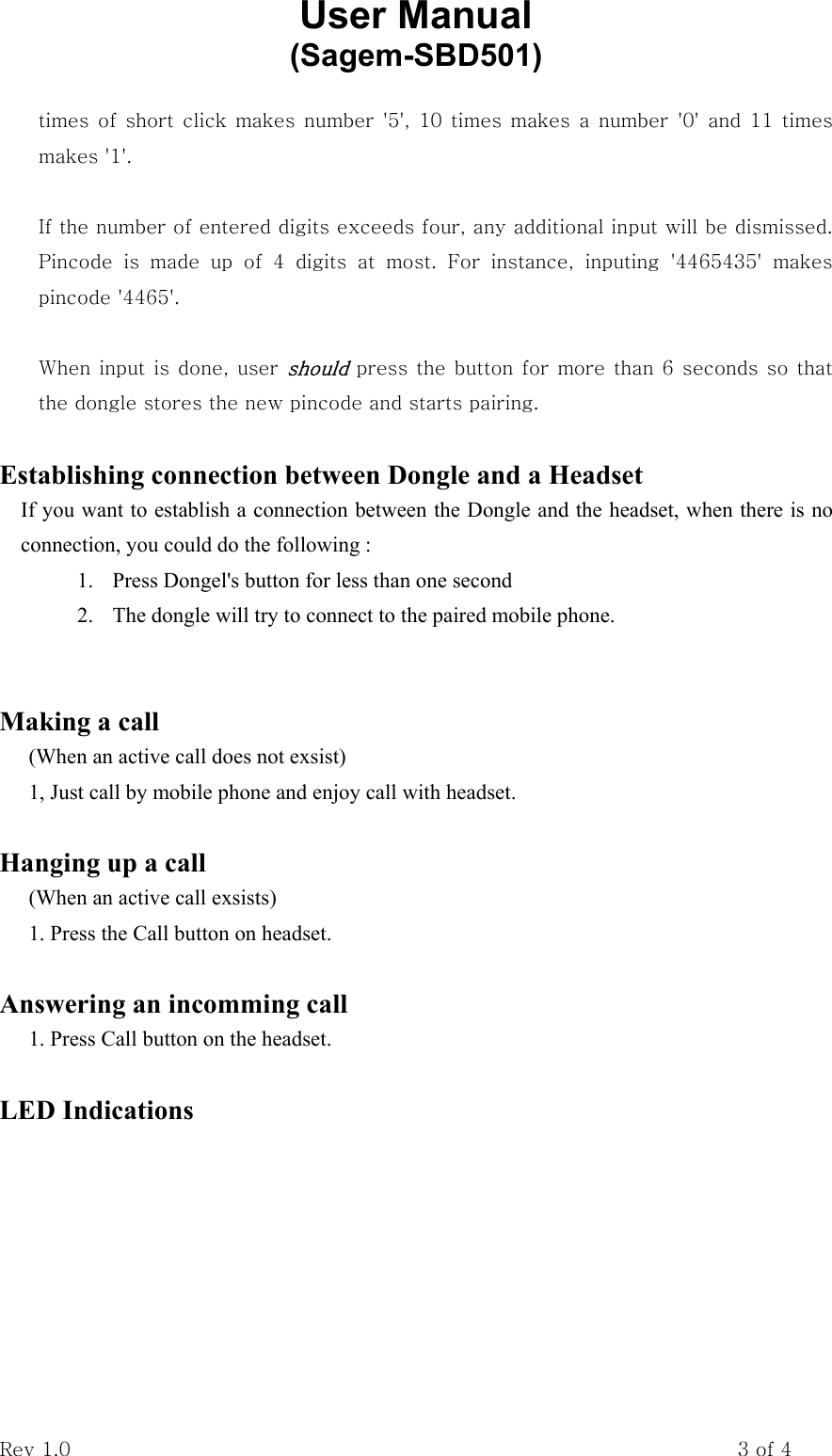 User Manual           (Sagem-SBD501) Rev 1.0                                                                    3 of 4 times of short click makes number &apos;5&apos;, 10 times makes a number &apos;0&apos; and 11 times makes &apos;1&apos;.  If the number of entered digits exceeds four, any additional input will be dismissed. Pincode  is  made  up  of  4  digits  at  most.  For  instance,  inputing  &apos;4465435&apos;  makes pincode &apos;4465&apos;.  When input is done, user should press the button for more than 6 seconds so that the dongle stores the new pincode and starts pairing.  Establishing connection between Dongle and a Headset     If you want to establish a connection between the Dongle and the headset, when there is no connection, you could do the following : 1.  Press Dongel&apos;s button for less than one second 2.  The dongle will try to connect to the paired mobile phone.   Making a call (When an active call does not exsist) 1, Just call by mobile phone and enjoy call with headset.  Hanging up a call (When an active call exsists) 1. Press the Call button on headset.  Answering an incomming call 1. Press Call button on the headset.  LED Indications 