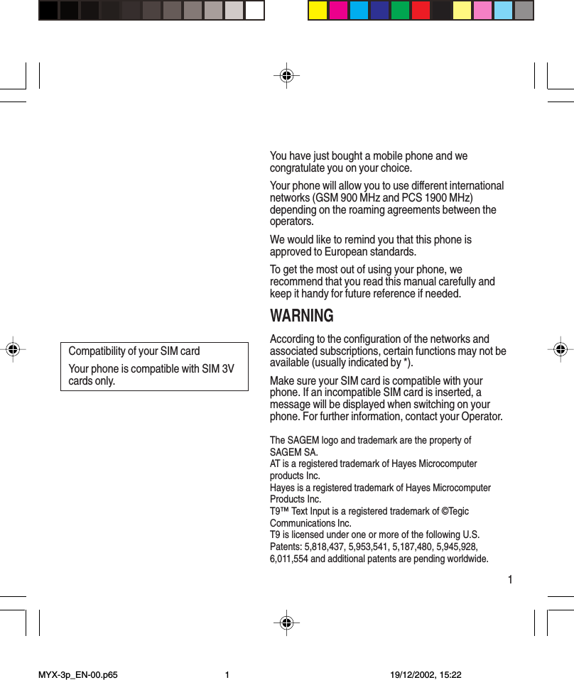 1You have just bought a mobile phone and wecongratulate you on your choice.Your phone will allow you to use different internationalnetworks (GSM 900 MHz and PCS 1900 MHz)depending on the roaming agreements between theoperators.We would like to remind you that this phone isapproved to European standards.To get the most out of using your phone, werecommend that you read this manual carefully andkeep it handy for future reference if needed.WARNINGAccording to the configuration of the networks andassociated subscriptions, certain functions may not beavailable (usually indicated by *).Make sure your SIM card is compatible with yourphone. If an incompatible SIM card is inserted, amessage will be displayed when switching on yourphone. For further information, contact your Operator.The SAGEM logo and trademark are the property ofSAGEM SA.AT is a registered trademark of Hayes Microcomputerproducts Inc.Hayes is a registered trademark of Hayes MicrocomputerProducts Inc.T9™ Text Input is a registered trademark of ©TegicCommunications Inc.T9 is licensed under one or more of the following U.S.Patents: 5,818,437, 5,953,541, 5,187,480, 5,945,928,6,011,554 and additional patents are pending worldwide.Compatibility of your SIM cardYour phone is compatible with SIM 3Vcards only.MYX-3p_EN-00.p65 19/12/2002, 15:221