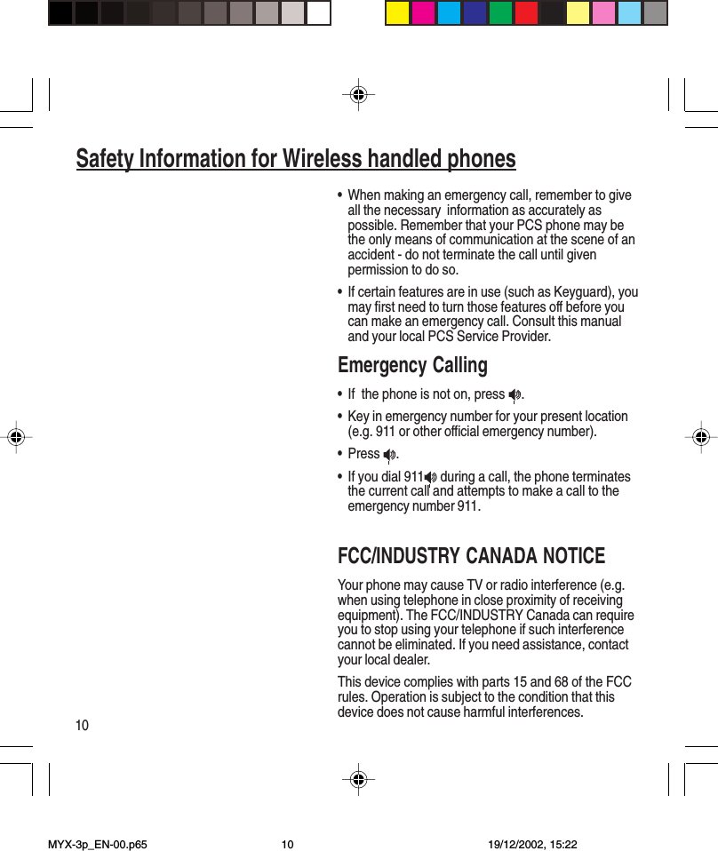 10Safety Information for Wireless handled phones•When making an emergency call, remember to giveall the necessary  information as accurately aspossible. Remember that your PCS phone may bethe only means of communication at the scene of anaccident - do not terminate the call until givenpermission to do so.•If certain features are in use (such as Keyguard), youmay first need to turn those features off before youcan make an emergency call. Consult this manualand your local PCS Service Provider.Emergency Calling•If  the phone is not on, press  .•Key in emergency number for your present location(e.g. 911 or other official emergency number).•Press  .•If you dial 911  during a call, the phone terminatesthe current call and attempts to make a call to theemergency number 911.FCC/INDUSTRY CANADA NOTICEYour phone may cause TV or radio interference (e.g.when using telephone in close proximity of receivingequipment). The FCC/INDUSTRY Canada can requireyou to stop using your telephone if such interferencecannot be eliminated. If you need assistance, contactyour local dealer.This device complies with parts 15 and 68 of the FCCrules. Operation is subject to the condition that thisdevice does not cause harmful interferences.MYX-3p_EN-00.p65 19/12/2002, 15:2210