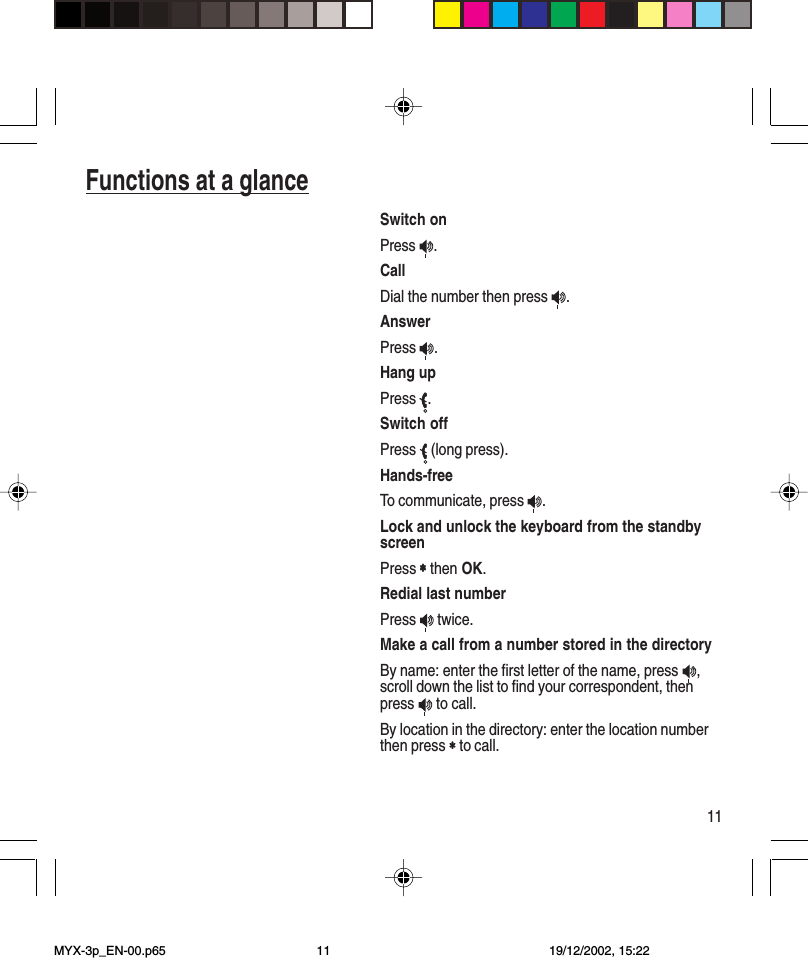 11Switch onPress  .CallDial the number then press  .AnswerPress  .Hang upPress  .Switch offPress   (long press).Hands-freeTo communicate, press  .Lock and unlock the keyboard from the standbyscreenPress ∗∗∗∗∗ then OK.Redial last numberPress   twice.Make a call from a number stored in the directoryBy name: enter the first letter of the name, press  ,scroll down the list to find your correspondent, thenpress   to call.By location in the directory: enter the location numberthen press ∗∗∗∗∗ to call.Functions at a glanceMYX-3p_EN-00.p65 19/12/2002, 15:2211