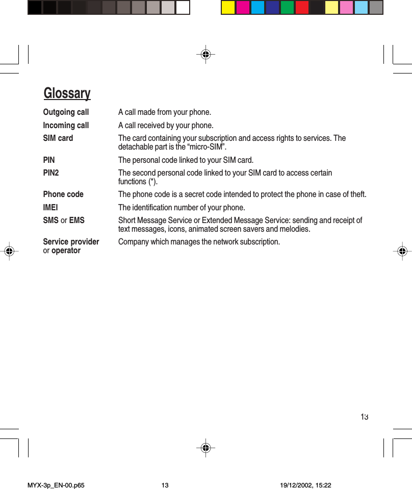 13SommaireOutgoing call A call made from your phone.Incoming call A call received by your phone.SIM card The card containing your subscription and access rights to services. Thedetachable part is the “micro-SIM”.PIN The personal code linked to your SIM card.PIN2 The second personal code linked to your SIM card to access certainfunctions (*).Phone code The phone code is a secret code intended to protect the phone in case of theft.IMEI The identification number of your phone.SMS or EMS Short Message Service or Extended Message Service: sending and receipt oftext messages, icons, animated screen savers and melodies.Service provider Company which manages the network subscription.or operatorGlossaryMYX-3p_EN-00.p65 19/12/2002, 15:2213