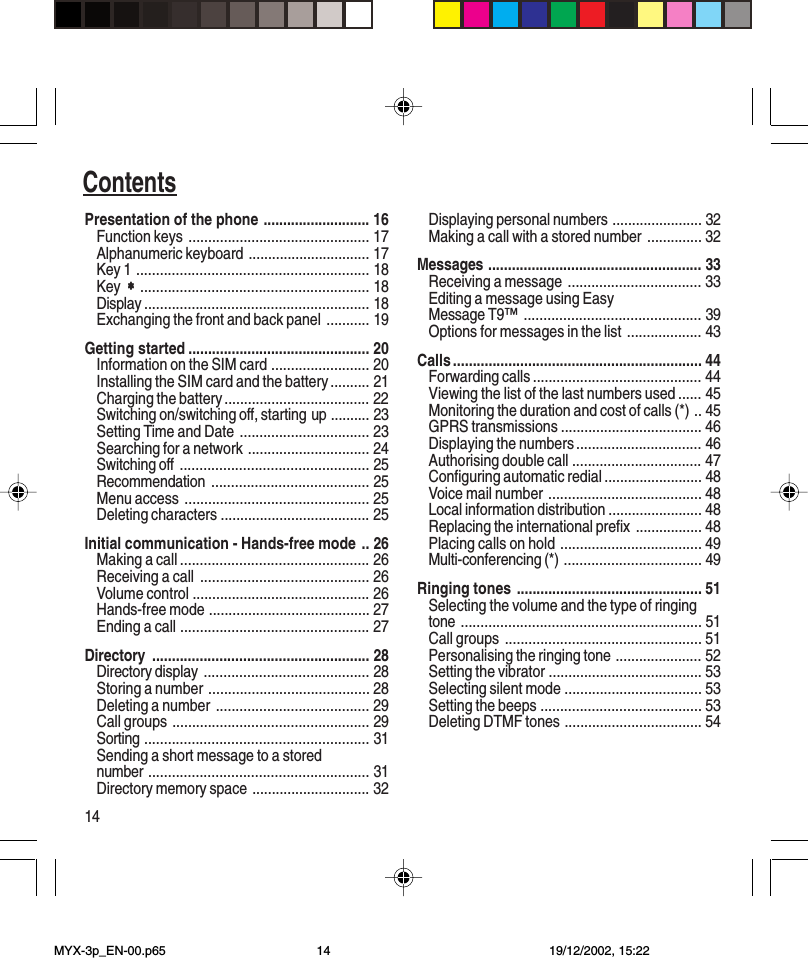 14ContentsPresentation of the phone ........................... 16Function keys .............................................. 17Alphanumeric keyboard ............................... 17Key 1 ........................................................... 18Key  ∗∗∗∗∗.......................................................... 18Display ......................................................... 18Exchanging the front and back panel ........... 19Getting started .............................................. 20Information on the SIM card ......................... 20Installing the SIM card and the battery .......... 21Charging the battery ..................................... 22Switching on/switching off, starting up .......... 23Setting Time and Date ................................. 23Searching for a network ............................... 24Switching off ................................................ 25Recommendation ........................................ 25Menu access ............................................... 25Deleting characters ...................................... 25Initial communication - Hands-free mode .. 26Making a call ................................................ 26Receiving a call ........................................... 26Volume control ............................................. 26Hands-free mode ......................................... 27Ending a call ................................................ 27Directory ....................................................... 28Directory display .......................................... 28Storing a number ......................................... 28Deleting a number ....................................... 29Call groups .................................................. 29Sorting ......................................................... 31Sending a short message to a storednumber ........................................................ 31Directory memory space .............................. 32Displaying personal numbers ....................... 32Making a call with a stored number .............. 32Messages ...................................................... 33Receiving a message .................................. 33Editing a message using EasyMessage T9™............................................. 39Options for messages in the list ................... 43Calls ............................................................... 44Forwarding calls ........................................... 44Viewing the list of the last numbers used ...... 45Monitoring the duration and cost of calls (*) .. 45GPRS transmissions .................................... 46Displaying the numbers ................................ 46Authorising double call ................................. 47Configuring automatic redial ......................... 48Voice mail number ....................................... 48Local information distribution ........................ 48Replacing the international prefix ................. 48Placing calls on hold .................................... 49Multi-conferencing (*) ................................... 49Ringing tones ............................................... 51Selecting the volume and the type of ringingtone ............................................................. 51Call groups .................................................. 51Personalising the ringing tone ...................... 52Setting the vibrator ....................................... 53Selecting silent mode ................................... 53Setting the beeps ......................................... 53Deleting DTMF tones ................................... 54MYX-3p_EN-00.p65 19/12/2002, 15:2214