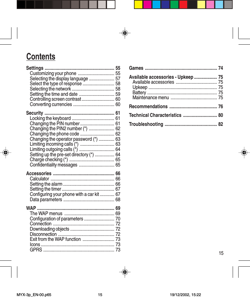 15ContentsSettings ......................................................... 55Customizing your phone .............................. 55Selecting the display language ..................... 57Select the type of response .......................... 58Selecting the network ................................... 58Setting the time and date ............................. 59Controlling screen contrast ........................... 60Converting currencies .................................. 60Security ......................................................... 61Locking the keyboard ................................... 61Changing the PIN number ............................ 61Changing the PIN2 number (*) ..................... 62Changing the phone code ............................ 62Changing the operator password (*) ............. 63Limiting incoming calls (*) ............................ 63Limiting outgoing calls (*) ............................. 64Setting up the pre-set directory (*) ................ 64Charge checking (*) ..................................... 65Confidentiality messages ............................. 65Accessories .................................................. 66Calculator .................................................... 66Setting the alarm .......................................... 66Setting the timer ........................................... 67Configuring your phone with a car kit ............ 67Data parameters .......................................... 68WAP ............................................................... 69The WAP menus ......................................... 69Configuration of parameters ......................... 70Connection .................................................. 72Downloading objects .................................... 72Disconnection .............................................. 72Exit from the WAP function .......................... 73Icons ............................................................ 73GPRS .......................................................... 73Games ........................................................... 74Available accessories - Upkeep ................... 75Available accessories .................................. 75Upkeep ........................................................ 75Battery ......................................................... 75Maintenance menu ...................................... 75Recommendations ....................................... 76Technical Characteristics ............................ 80Troubleshooting ........................................... 82MYX-3p_EN-00.p65 19/12/2002, 15:2215