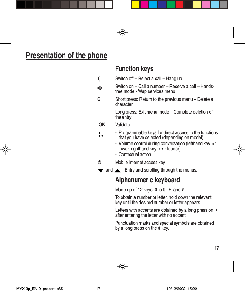 17Presentation of the phoneFunction keysSwitch off – Reject a call – Hang upSwitch on – Call a number – Receive a call – Hands-free mode - Wap services menuCShort press: Return to the previous menu – Delete acharacterLong press: Exit menu mode – Complete deletion ofthe entry OK Validate- Programmable keys for direct access to the functionsthat you have selected (depending on model)- Volume control during conversation (lefthand key  :lower, righthand key   : louder)- Contextual action@Mobile Internet access key and     Entry and scrolling through the menus.Alphanumeric keyboardMade up of 12 keys: 0 to 9,  ∗∗∗∗∗  and #.To obtain a number or letter, hold down the relevantkey until the desired number or letter appears.Letters with accents are obtained by a long press on  ∗∗∗∗∗after entering the letter with no accent.Punctuation marks and special symbols are obtainedby a long press on the # key.MYX-3p_EN-01present.p65 19/12/2002, 15:2217