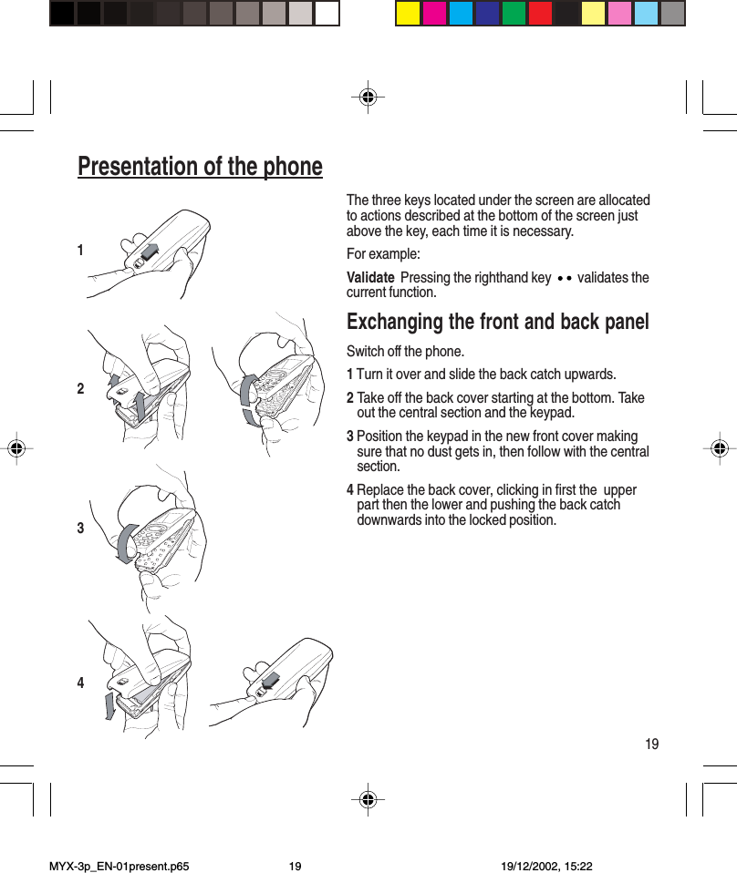 19Presentation of the phoneThe three keys located under the screen are allocatedto actions described at the bottom of the screen justabove the key, each time it is necessary.For example:Validate Pressing the righthand key   validates thecurrent function.Exchanging the front and back panelSwitch off the phone.1 Turn it over and slide the back catch upwards.2Take off the back cover starting at the bottom. Takeout the central section and the keypad.3 Position the keypad in the new front cover makingsure that no dust gets in, then follow with the centralsection.4 Replace the back cover, clicking in first the  upperpart then the lower and pushing the back catchdownwards into the locked position.3214MYX-3p_EN-01present.p65 19/12/2002, 15:2219