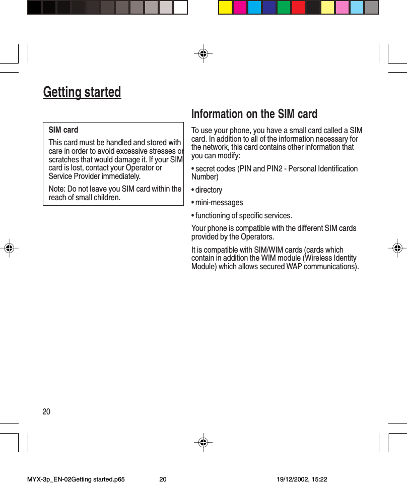 20Getting startedInformation on the SIM cardTo use your phone, you have a small card called a SIMcard. In addition to all of the information necessary forthe network, this card contains other information thatyou can modify:• secret codes (PIN and PIN2 - Personal IdentificationNumber)• directory• mini-messages• functioning of specific services.Your phone is compatible with the different SIM cardsprovided by the Operators.It is compatible with SIM/WIM cards (cards whichcontain in addition the WIM module (Wireless IdentityModule) which allows secured WAP communications).SIM cardThis card must be handled and stored withcare in order to avoid excessive stresses orscratches that would damage it. If your SIMcard is lost, contact your Operator orService Provider immediately.Note: Do not leave you SIM card within thereach of small children.Getting startedMYX-3p_EN-02Getting started.p65 19/12/2002, 15:2220