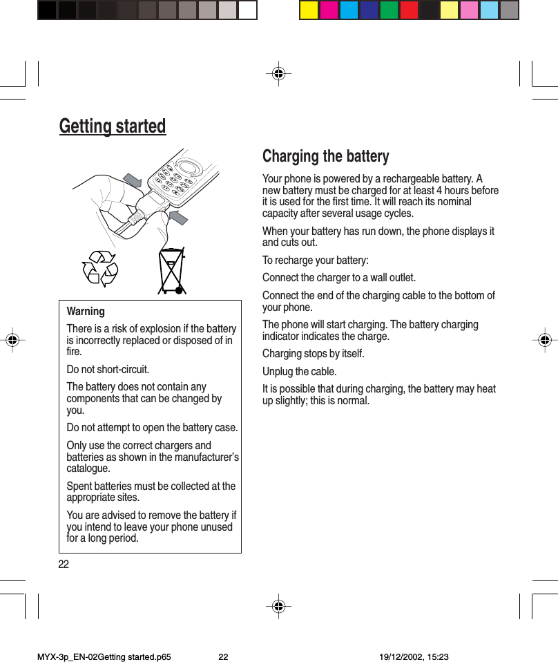 22Getting startedCharging the batteryYour phone is powered by a rechargeable battery. Anew battery must be charged for at least 4 hours beforeit is used for the first time. It will reach its nominalcapacity after several usage cycles.When your battery has run down, the phone displays itand cuts out.To recharge your battery:Connect the charger to a wall outlet.Connect the end of the charging cable to the bottom ofyour phone.The phone will start charging. The battery chargingindicator indicates the charge.Charging stops by itself.Unplug the cable.It is possible that during charging, the battery may heatup slightly; this is normal.WarningThere is a risk of explosion if the batteryis incorrectly replaced or disposed of infire.Do not short-circuit.The battery does not contain anycomponents that can be changed byyou.Do not attempt to open the battery case.Only use the correct chargers andbatteries as shown in the manufacturer’scatalogue.Spent batteries must be collected at theappropriate sites.You are advised to remove the battery ifyou intend to leave your phone unusedfor a long period.41ghi236mno95jkltuv+7pqrsabcdefwxyz80MYX-3p_EN-02Getting started.p65 19/12/2002, 15:2322