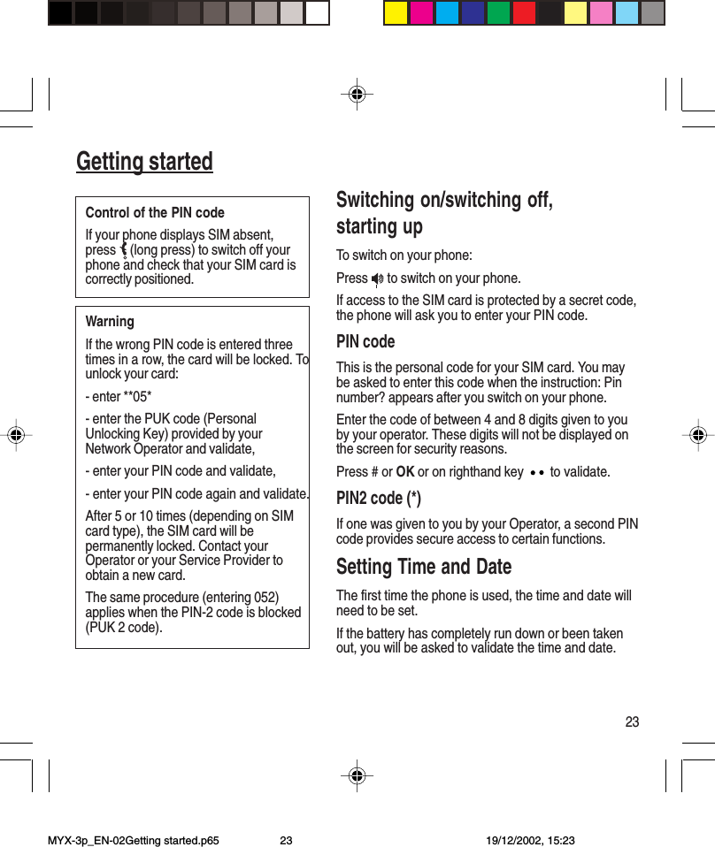 23Getting startedSwitching on/switching off,starting upTo switch on your phone:Press   to switch on your phone.If access to the SIM card is protected by a secret code,the phone will ask you to enter your PIN code.PIN codeThis is the personal code for your SIM card. You maybe asked to enter this code when the instruction: Pinnumber? appears after you switch on your phone.Enter the code of between 4 and 8 digits given to youby your operator. These digits will not be displayed onthe screen for security reasons.Press # or OK or on righthand key   to validate.PIN2 code (*)If one was given to you by your Operator, a second PINcode provides secure access to certain functions.Setting Time and DateThe first time the phone is used, the time and date willneed to be set.If the battery has completely run down or been takenout, you will be asked to validate the time and date.WarningIf the wrong PIN code is entered threetimes in a row, the card will be locked. Tounlock your card:- enter **05*- enter the PUK code (PersonalUnlocking Key) provided by yourNetwork Operator and validate,- enter your PIN code and validate,- enter your PIN code again and validate.After 5 or 10 times (depending on SIMcard type), the SIM card will bepermanently locked. Contact yourOperator or your Service Provider toobtain a new card.The same procedure (entering 052)applies when the PIN-2 code is blocked(PUK 2 code).Control of the PIN codeIf your phone displays SIM absent,press  (long press) to switch off yourphone and check that your SIM card iscorrectly positioned.MYX-3p_EN-02Getting started.p65 19/12/2002, 15:2323